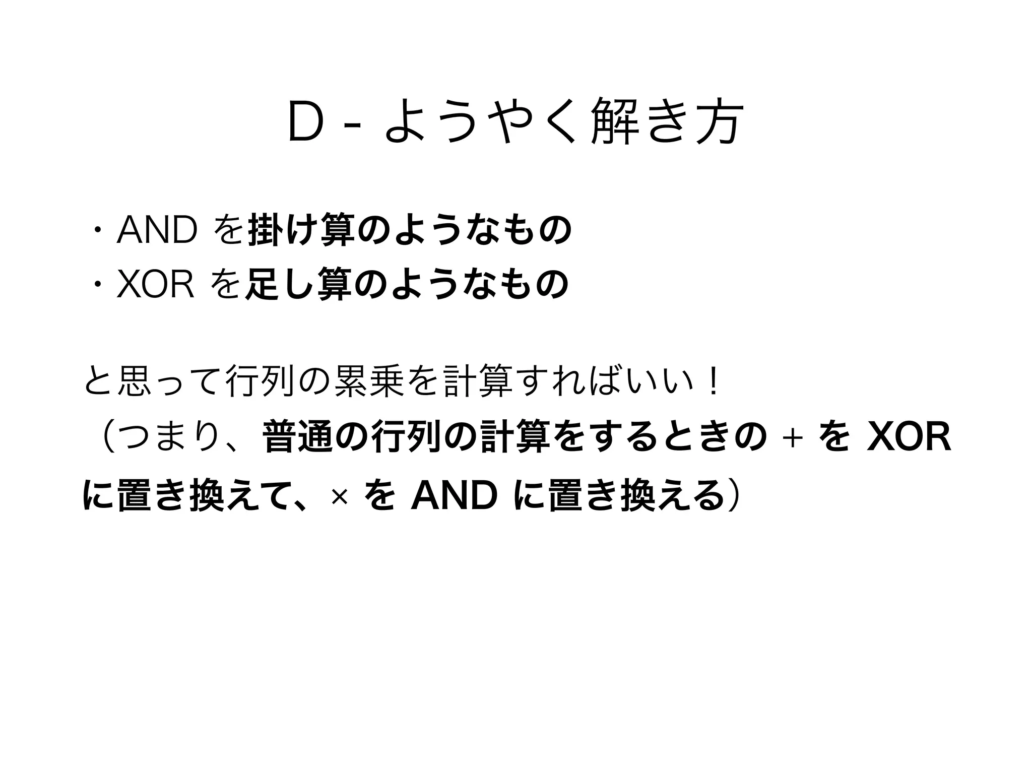 D - ようやく解き方
・AND を掛け算のようなもの 
・XOR を足し算のようなもの
と思って行列の累乗を計算すればいい！ 
（つまり、普通の行列の計算をするときの + を XOR
に置き換えて、× を AND に置き換える）
 