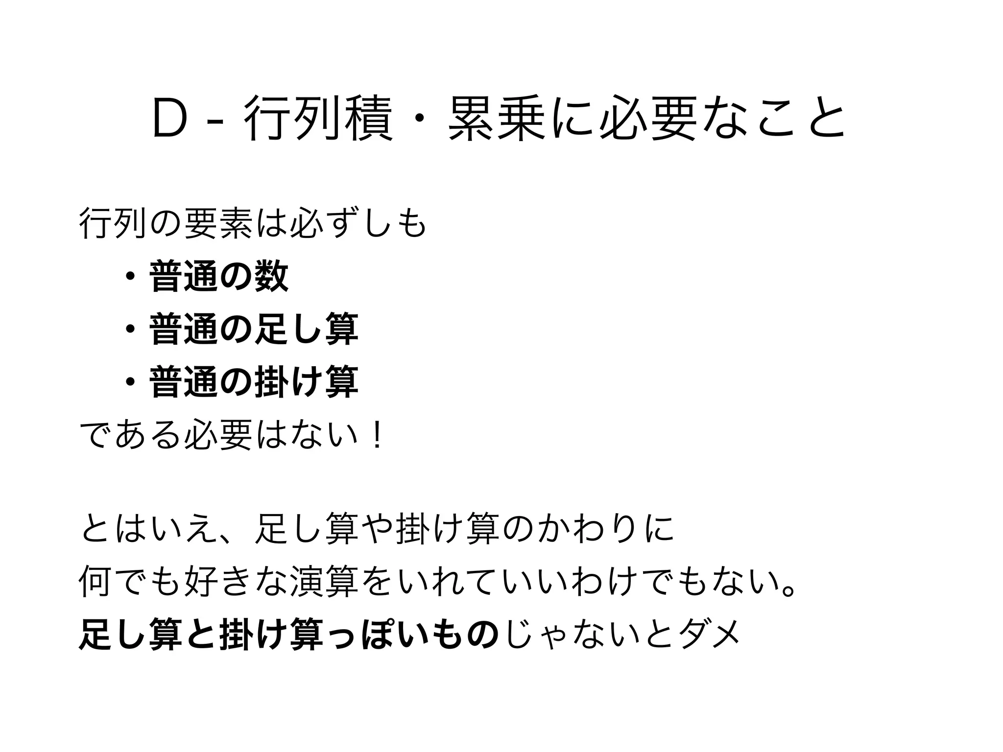 D - 行列積・累乗に必要なこと
行列の要素は必ずしも 
 ・普通の数 
 ・普通の足し算 
 ・普通の掛け算 
である必要はない！
とはいえ、足し算や掛け算のかわりに 
何でも好きな演算をいれていいわけでもない。 
足し算と掛け算っぽいものじゃないとダメ
 