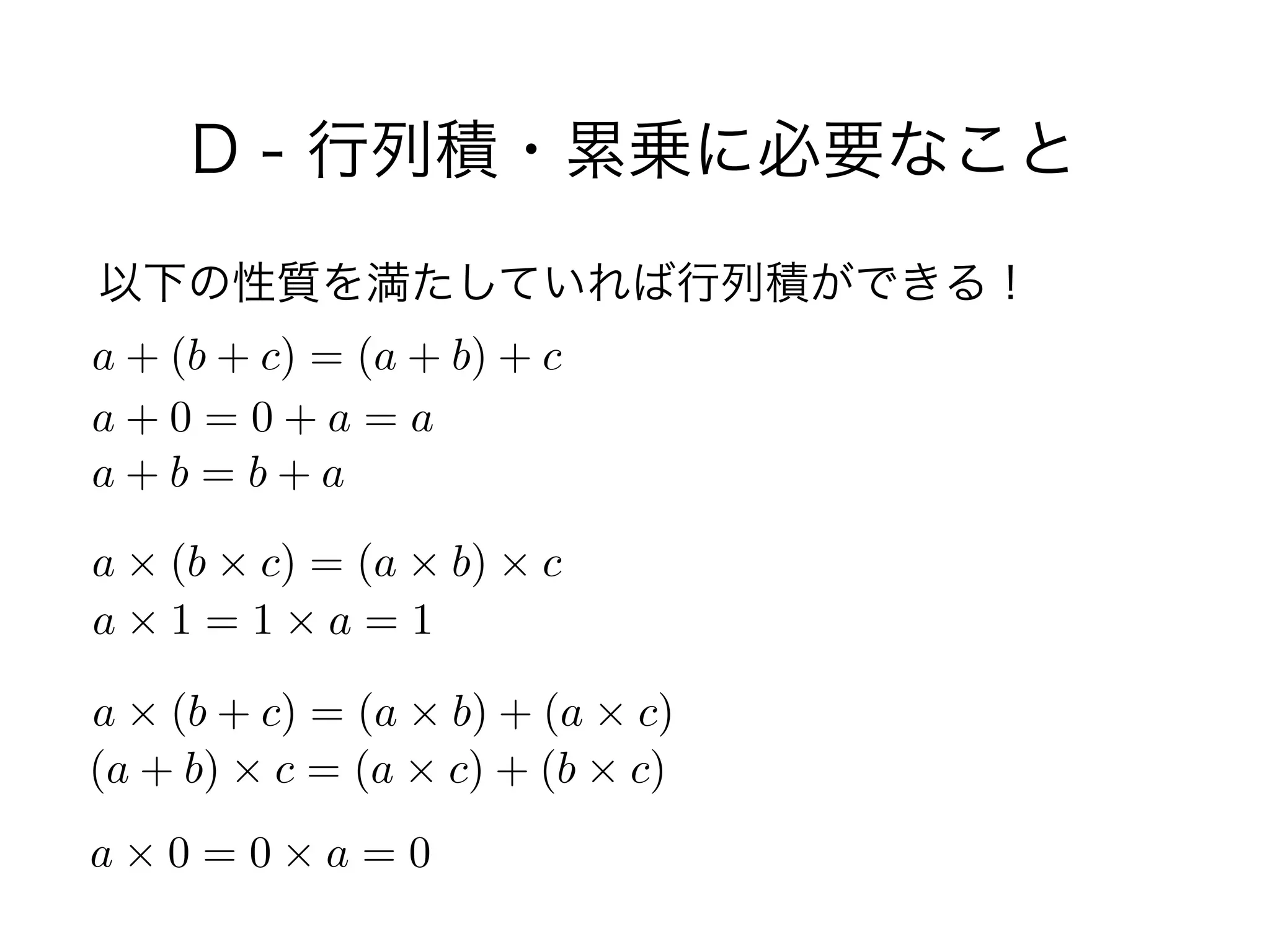 D - 行列積・累乗に必要なこと
以下の性質を満たしていれば行列積ができる！
a + (b + c) = (a + b) + c
a + 0 = 0 + a = a
a + b = b + a
a ⇥ (b ⇥ c) = (a ⇥ b) ⇥ c
a ⇥ 1 = 1 ⇥ a = 1
a ⇥ (b + c) = (a ⇥ b) + (a ⇥ c)
(a + b) ⇥ c = (a ⇥ c) + (b ⇥ c)
a ⇥ 0 = 0 ⇥ a = 0
 