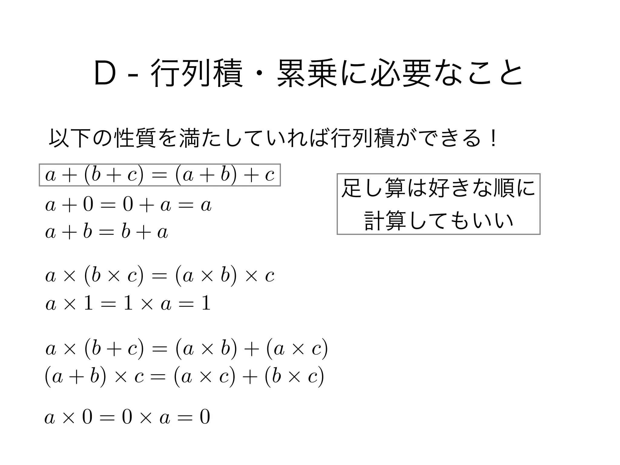 D - 行列積・累乗に必要なこと
以下の性質を満たしていれば行列積ができる！
a + (b + c) = (a + b) + c
a + 0 = 0 + a = a
a + b = b + a
a ⇥ (b ⇥ c) = (a ⇥ b) ⇥ c
a ⇥ 1 = 1 ⇥ a = 1
a ⇥ (b + c) = (a ⇥ b) + (a ⇥ c)
(a + b) ⇥ c = (a ⇥ c) + (b ⇥ c)
a ⇥ 0 = 0 ⇥ a = 0
足し算は好きな順に 
計算してもいい
 