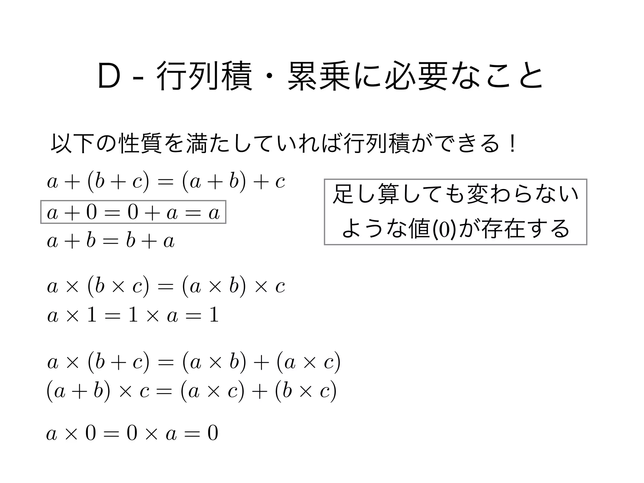 D - 行列積・累乗に必要なこと
以下の性質を満たしていれば行列積ができる！
a + (b + c) = (a + b) + c
a + 0 = 0 + a = a
a + b = b + a
a ⇥ (b ⇥ c) = (a ⇥ b) ⇥ c
a ⇥ 1 = 1 ⇥ a = 1
a ⇥ (b + c) = (a ⇥ b) + (a ⇥ c)
(a + b) ⇥ c = (a ⇥ c) + (b ⇥ c)
a ⇥ 0 = 0 ⇥ a = 0
足し算しても変わらない
ような値(0)が存在する
 