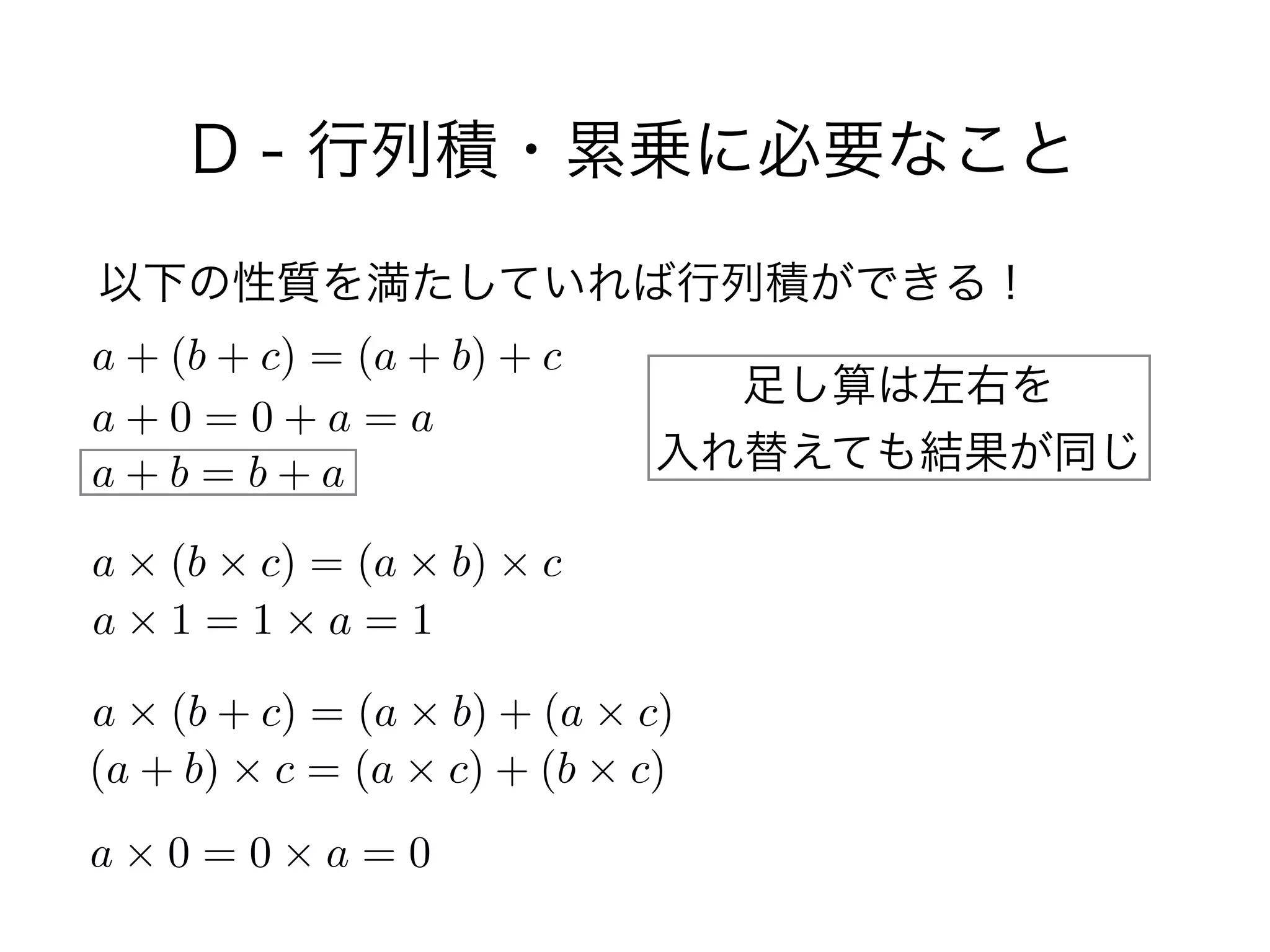 D - 行列積・累乗に必要なこと
以下の性質を満たしていれば行列積ができる！
a + (b + c) = (a + b) + c
a + 0 = 0 + a = a
a + b = b + a
a ⇥ (b ⇥ c) = (a ⇥ b) ⇥ c
a ⇥ 1 = 1 ⇥ a = 1
a ⇥ (b + c) = (a ⇥ b) + (a ⇥ c)
(a + b) ⇥ c = (a ⇥ c) + (b ⇥ c)
a ⇥ 0 = 0 ⇥ a = 0
足し算は左右を 
入れ替えても結果が同じ
 