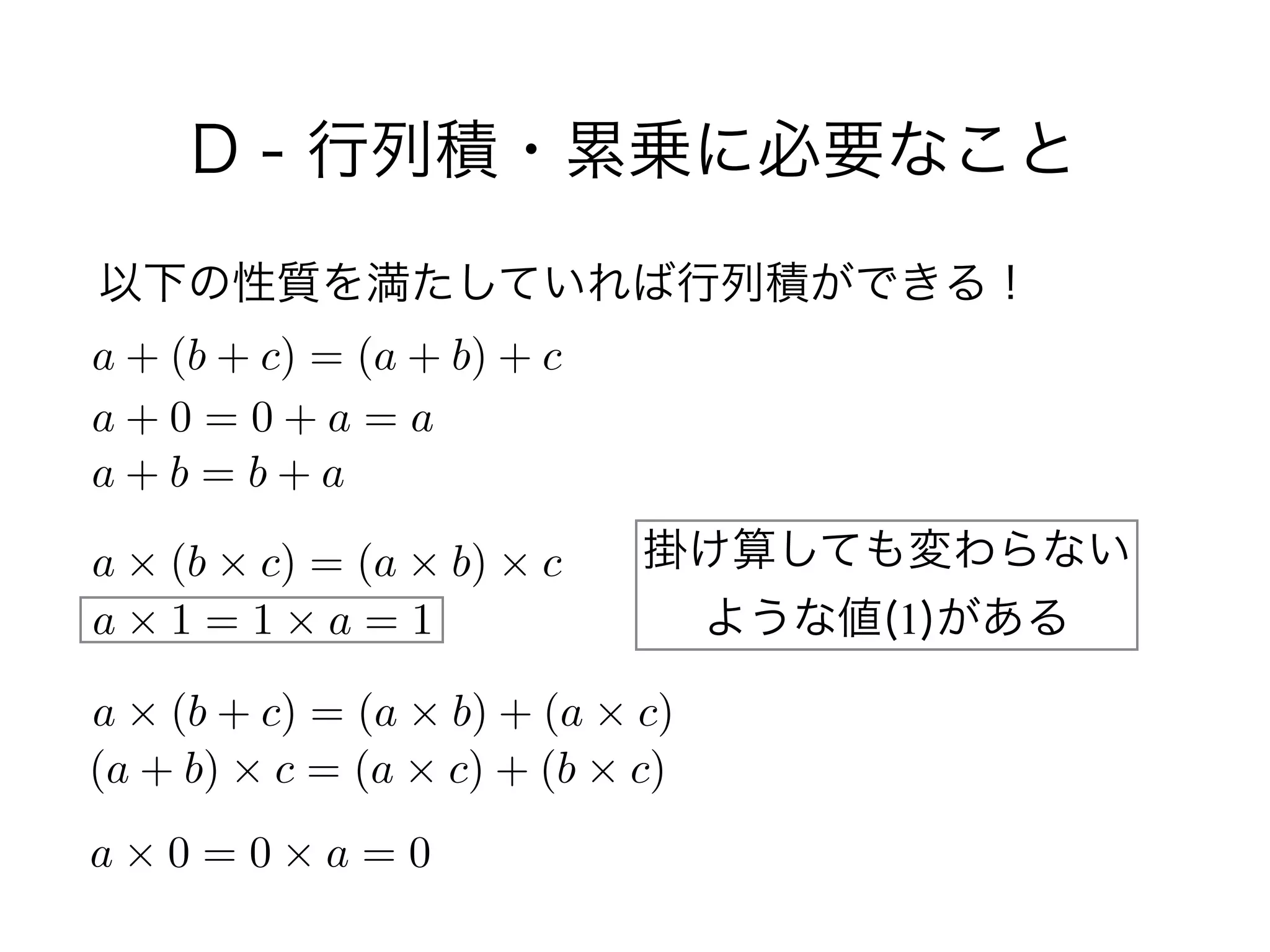 D - 行列積・累乗に必要なこと
以下の性質を満たしていれば行列積ができる！
a + (b + c) = (a + b) + c
a + 0 = 0 + a = a
a + b = b + a
a ⇥ (b ⇥ c) = (a ⇥ b) ⇥ c
a ⇥ 1 = 1 ⇥ a = 1
a ⇥ (b + c) = (a ⇥ b) + (a ⇥ c)
(a + b) ⇥ c = (a ⇥ c) + (b ⇥ c)
a ⇥ 0 = 0 ⇥ a = 0
掛け算しても変わらない 
ような値(1)がある
 