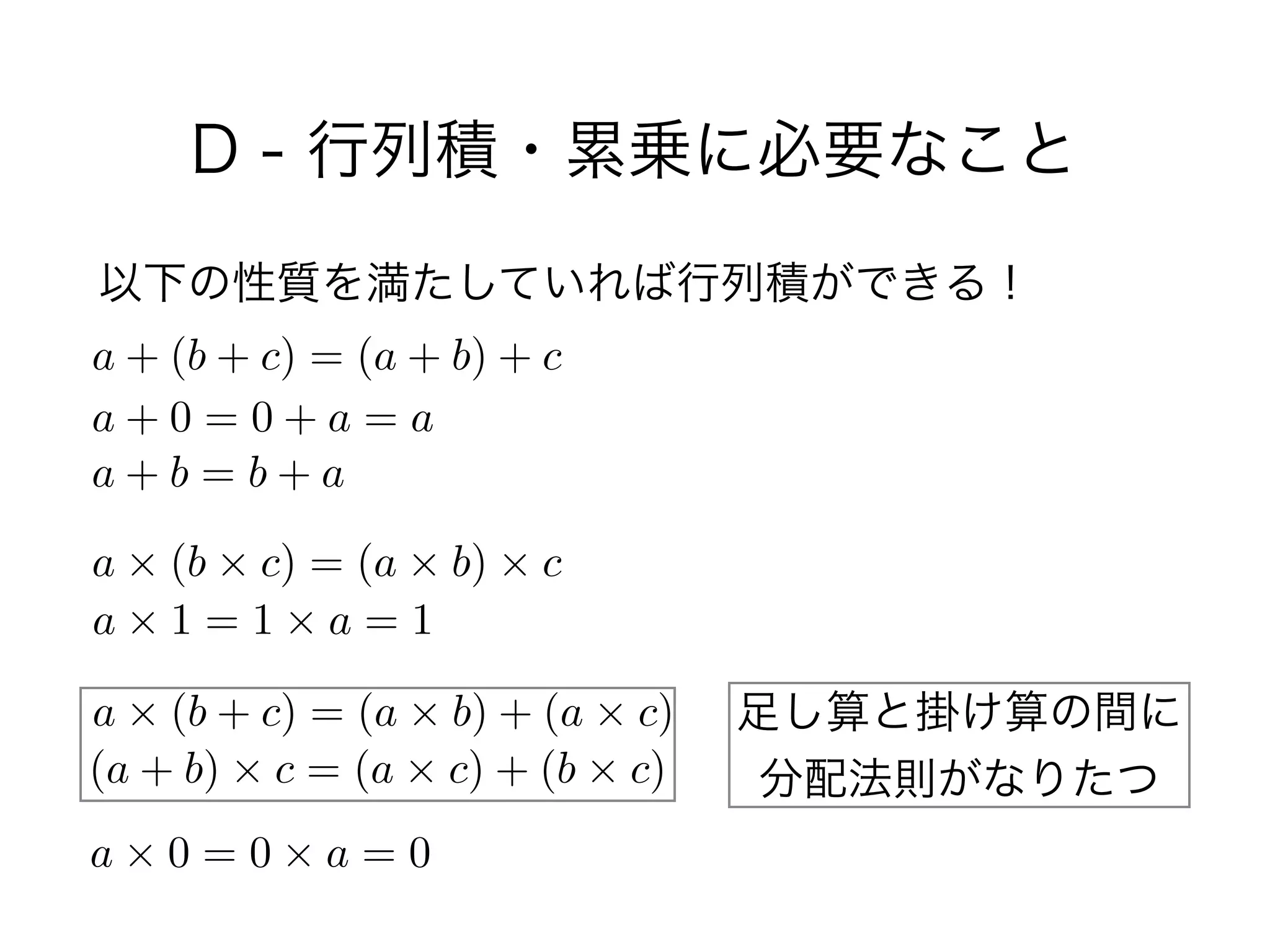 D - 行列積・累乗に必要なこと
以下の性質を満たしていれば行列積ができる！
a + (b + c) = (a + b) + c
a + 0 = 0 + a = a
a + b = b + a
a ⇥ (b ⇥ c) = (a ⇥ b) ⇥ c
a ⇥ 1 = 1 ⇥ a = 1
a ⇥ (b + c) = (a ⇥ b) + (a ⇥ c)
(a + b) ⇥ c = (a ⇥ c) + (b ⇥ c)
a ⇥ 0 = 0 ⇥ a = 0
足し算と掛け算の間に 
分配法則がなりたつ
 