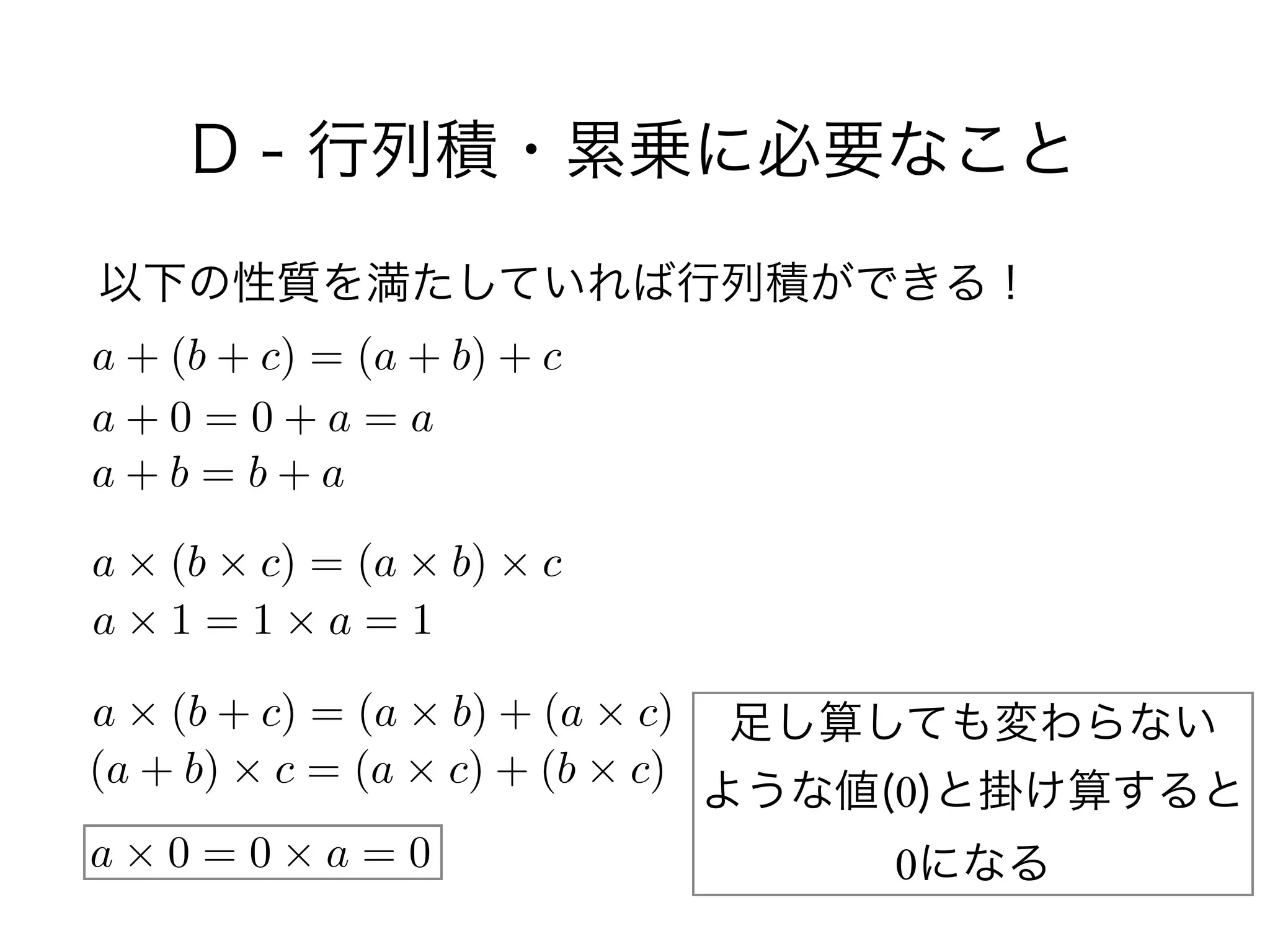 D - 行列積・累乗に必要なこと
以下の性質を満たしていれば行列積ができる！
a + (b + c) = (a + b) + c
a + 0 = 0 + a = a
a + b = b + a
a ⇥ (b ⇥ c) = (a ⇥ b) ⇥ c
a ⇥ 1 = 1 ⇥ a = 1
a ⇥ (b + c) = (a ⇥ b) + (a ⇥ c)
(a + b) ⇥ c = (a ⇥ c) + (b ⇥ c)
a ⇥ 0 = 0 ⇥ a = 0
足し算しても変わらない 
ような値(0)と掛け算すると 
0になる
 