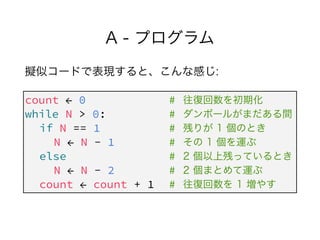 A - プログラム
擬似コードで表現すると、こんな感じ:
count ← 0 #
while N > 0: #
if N == 1 #
N ← N - 1 #
else #
N ← N - 2 #
count ← count + 1 #
往復回...