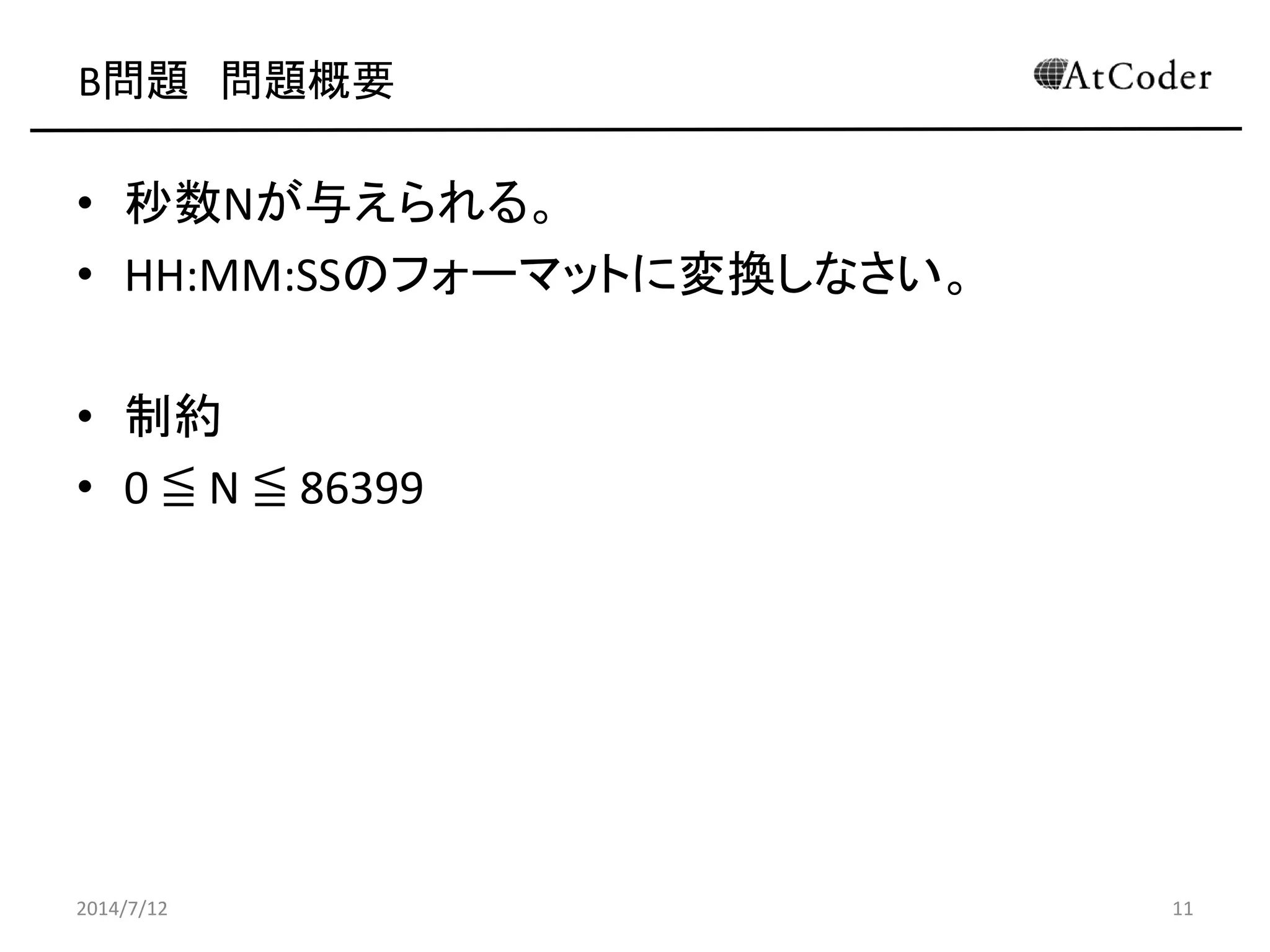 B問題 問題概要
• 秒数Nが与えられる。
• HH:MM:SSのフォーマットに変換しなさい。
• 制約
• 0 ≦ N ≦ 86399
2014/7/12 11
 
