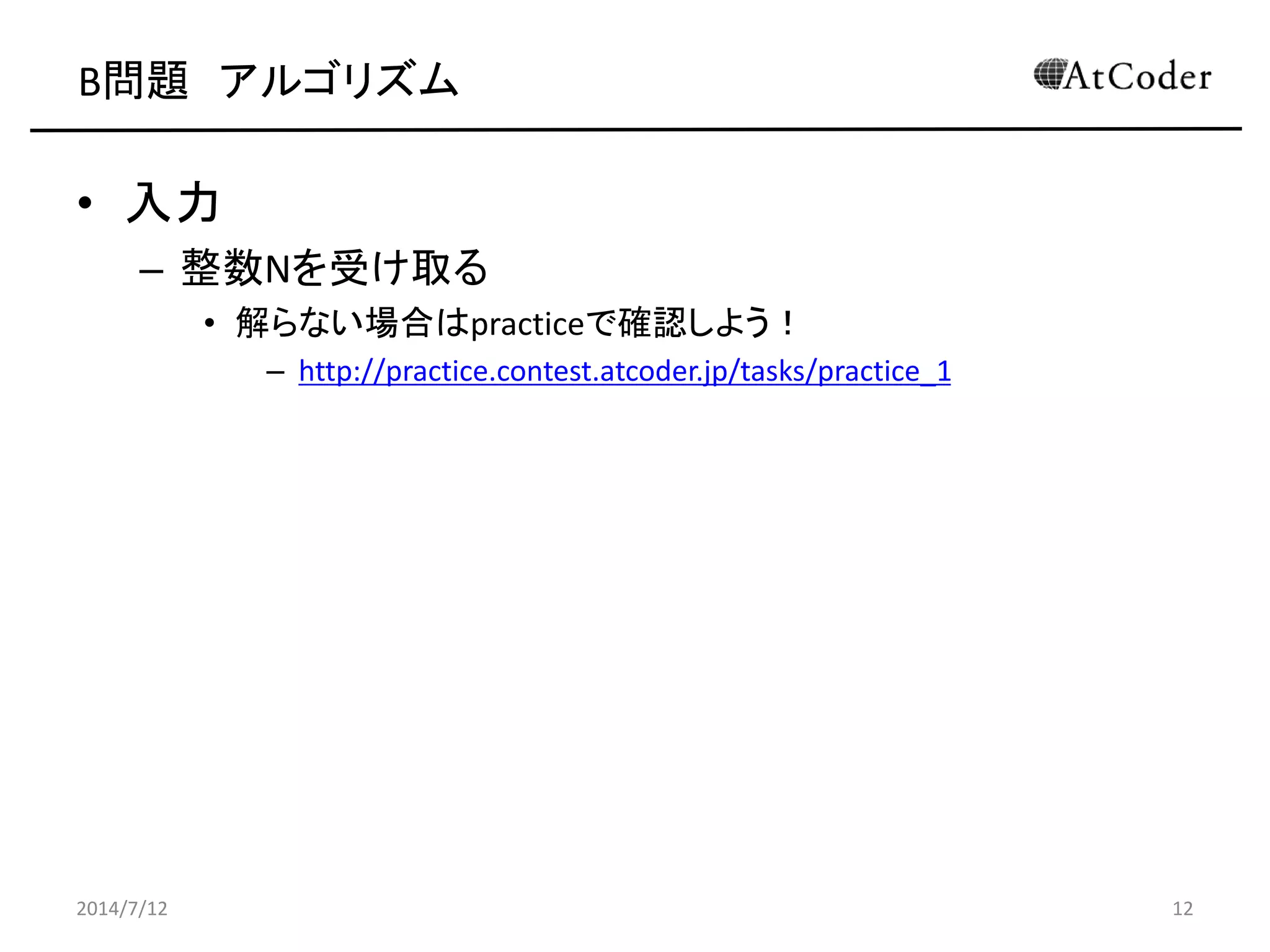 B問題 アルゴリズム
• 入力
– 整数Nを受け取る
• 解らない場合はpracticeで確認しよう！
– http://practice.contest.atcoder.jp/tasks/practice_1
2014/7/12 12
 