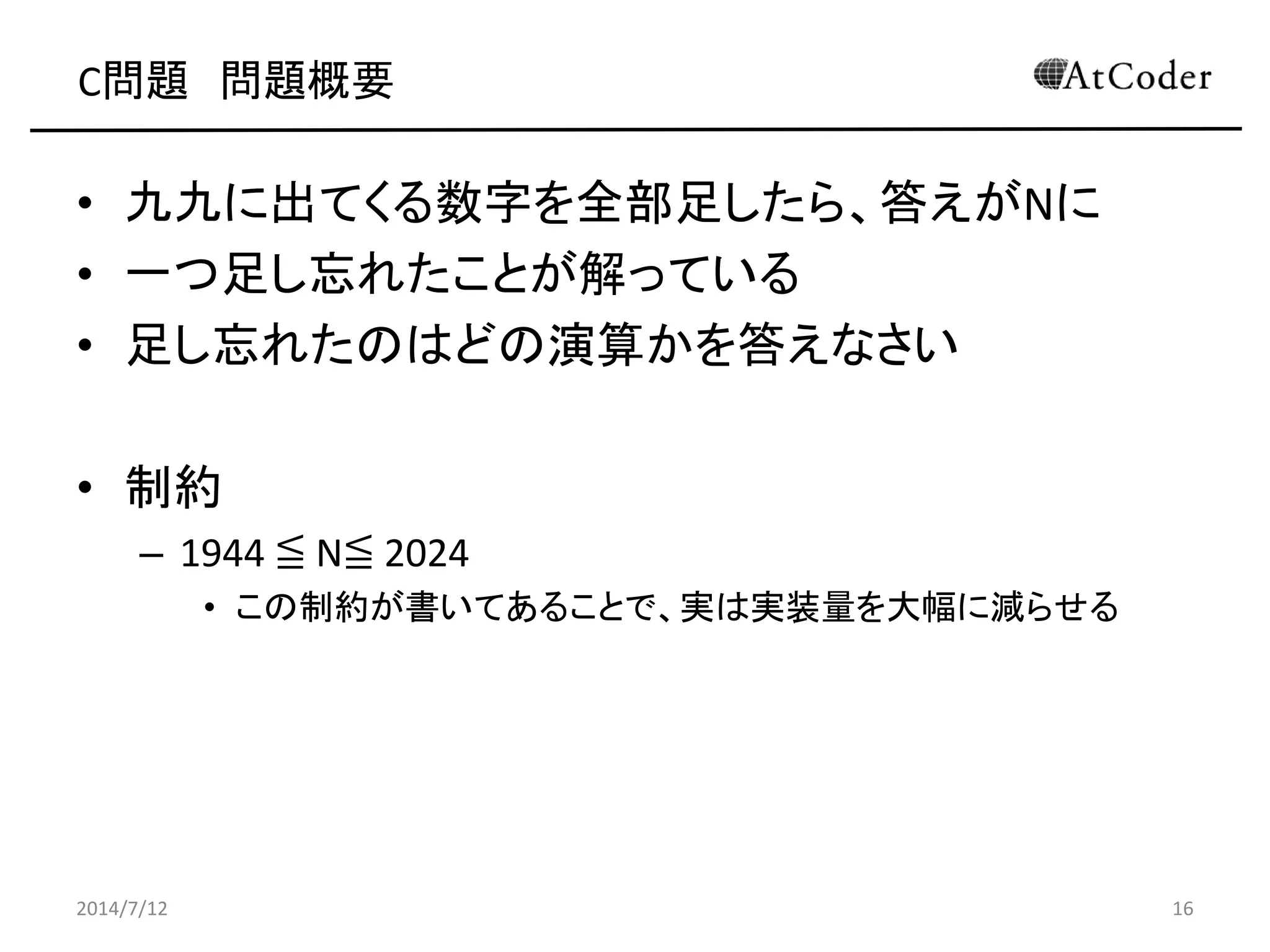 C問題 問題概要
• 九九に出てくる数字を全部足したら、答えがNに
• 一つ足し忘れたことが解っている
• 足し忘れたのはどの演算かを答えなさい
• 制約
– 1944 ≦ N≦ 2024
• この制約が書いてあることで、実は実装量を大幅に減らせる
2014/7/12 16
 
