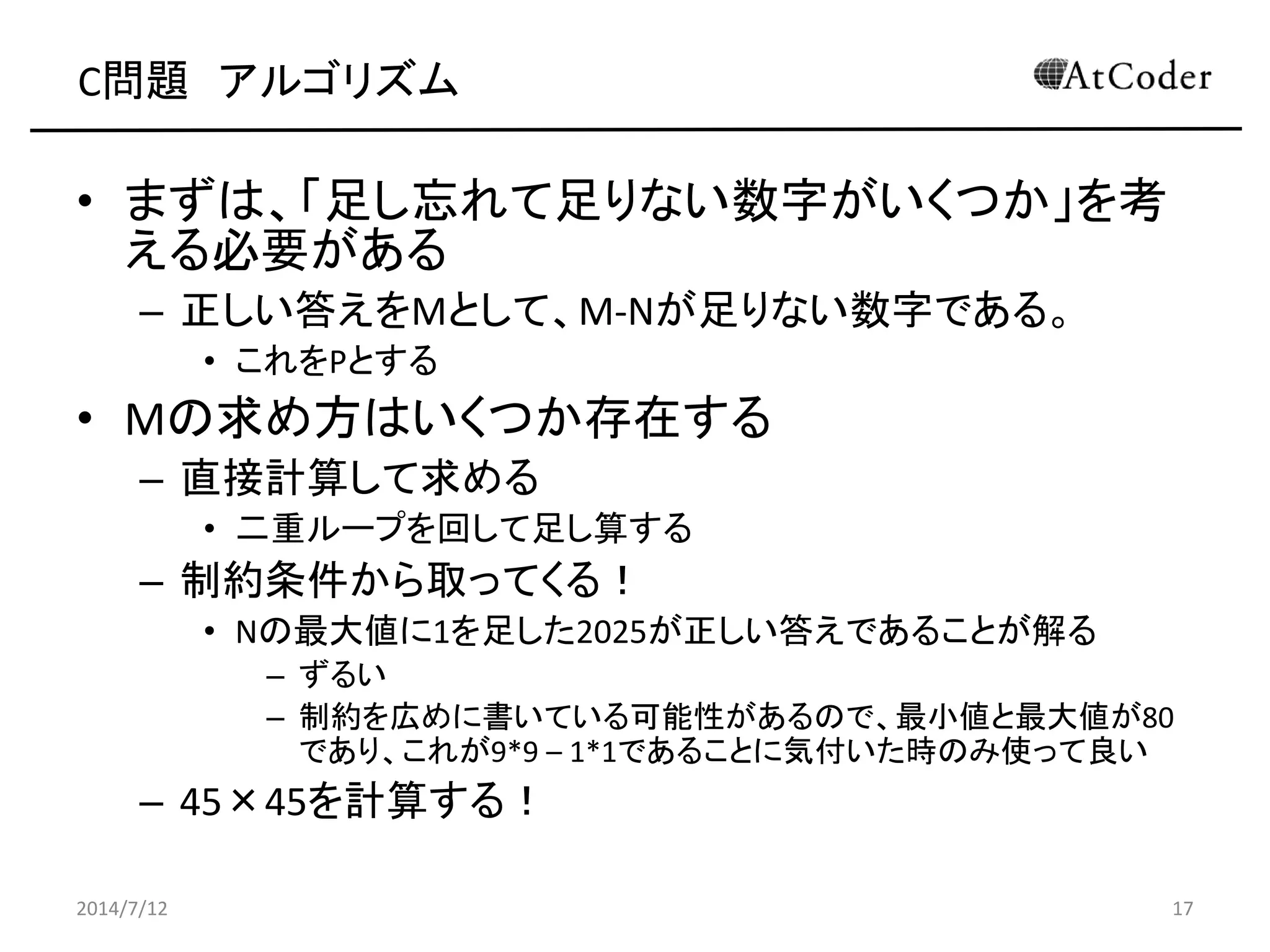 C問題 アルゴリズム
• まずは、「足し忘れて足りない数字がいくつか」を考
える必要がある
– 正しい答えをMとして、M-Nが足りない数字である。
• これをPとする
• Mの求め方はいくつか存在する
– 直接計算して求める
• 二重ループを回して足し算する
– 制約条件から取ってくる！
• Nの最大値に1を足した2025が正しい答えであることが解る
– ずるい
– 制約を広めに書いている可能性があるので、最小値と最大値が80
であり、これが9*9 – 1*1であることに気付いた時のみ使って良い
– 45×45を計算する！
2014/7/12 17
 