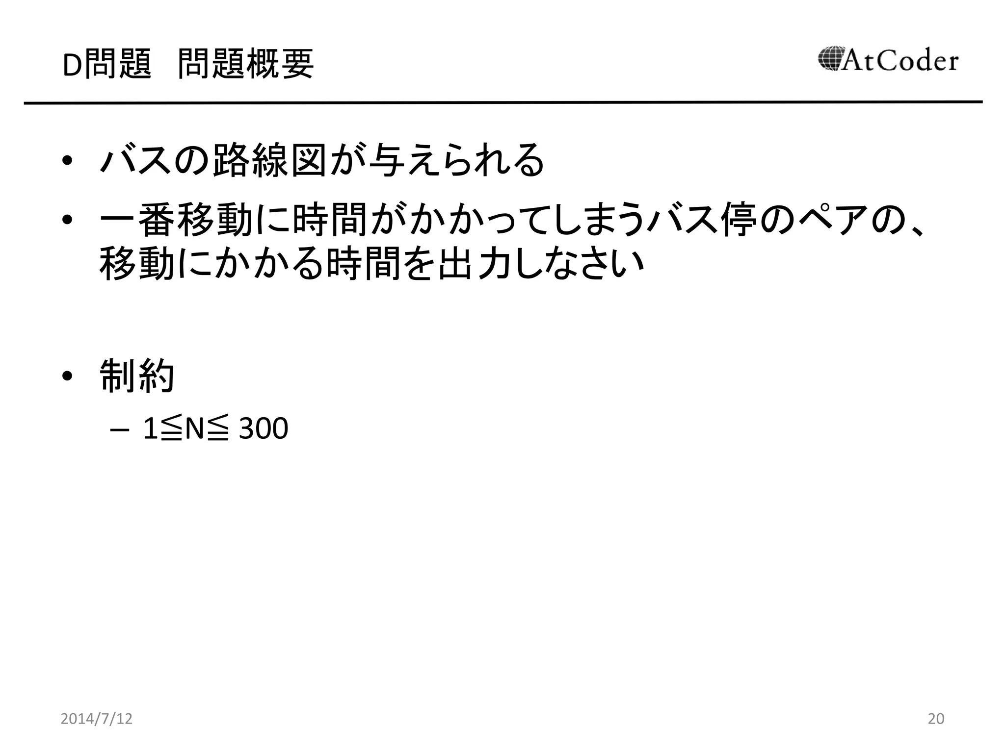 D問題 問題概要
• バスの路線図が与えられる
• 一番移動に時間がかかってしまうバス停のペアの、
移動にかかる時間を出力しなさい
• 制約
– 1≦N≦ 300
2014/7/12 20
 