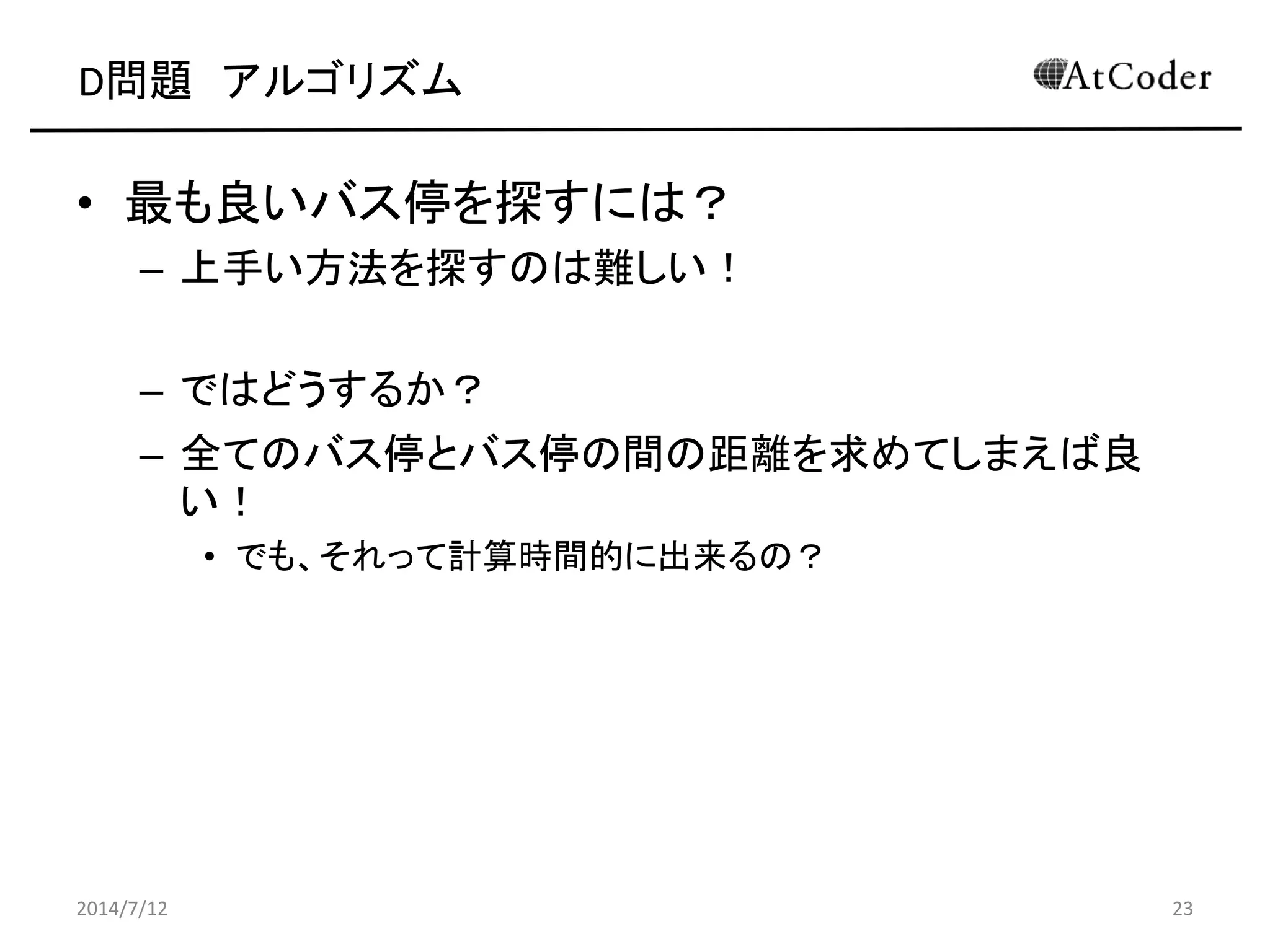 D問題 アルゴリズム
• 最も良いバス停を探すには？
– 上手い方法を探すのは難しい！
– ではどうするか？
– 全てのバス停とバス停の間の距離を求めてしまえば良
い！
• でも、それって計算時間的に出来るの？
2014/7/12 23
 