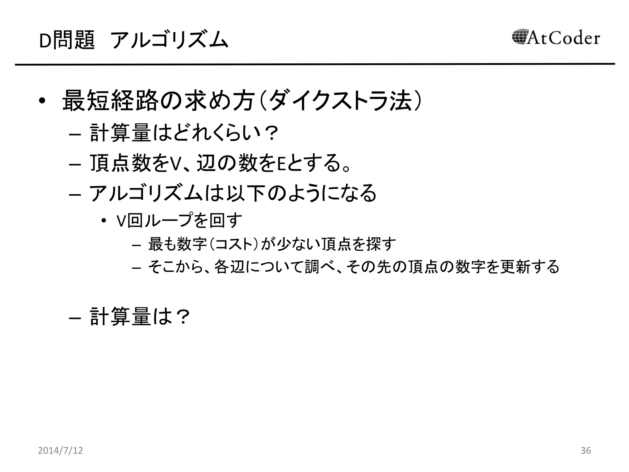 D問題 アルゴリズム
• 最短経路の求め方（ダイクストラ法）
– 計算量はどれくらい？
– 頂点数をV、辺の数をEとする。
– アルゴリズムは以下のようになる
• V回ループを回す
– 最も数字（コスト）が少ない頂点を探す
– そこから、各辺について調べ、その先の頂点の数字を更新する
– 計算量は？
2014/7/12 36
 