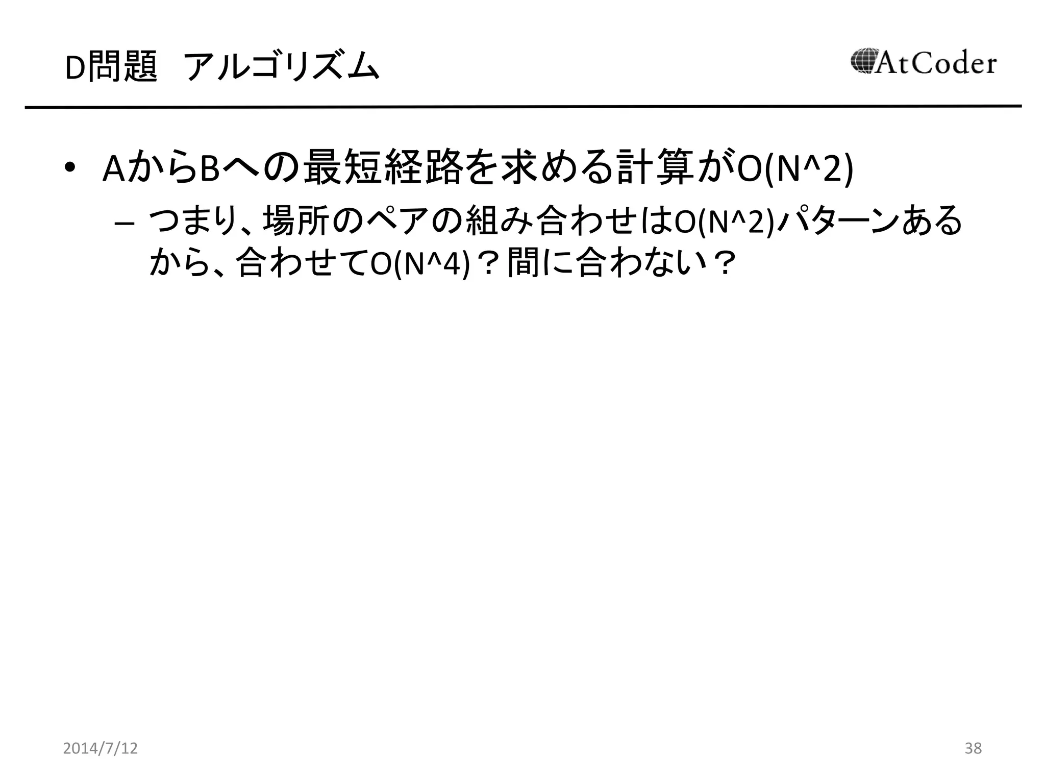 D問題 アルゴリズム
• AからBへの最短経路を求める計算がO(N^2)
– つまり、場所のペアの組み合わせはO(N^2)パターンある
から、合わせてO(N^4)？間に合わない？
2014/7/12 38
 