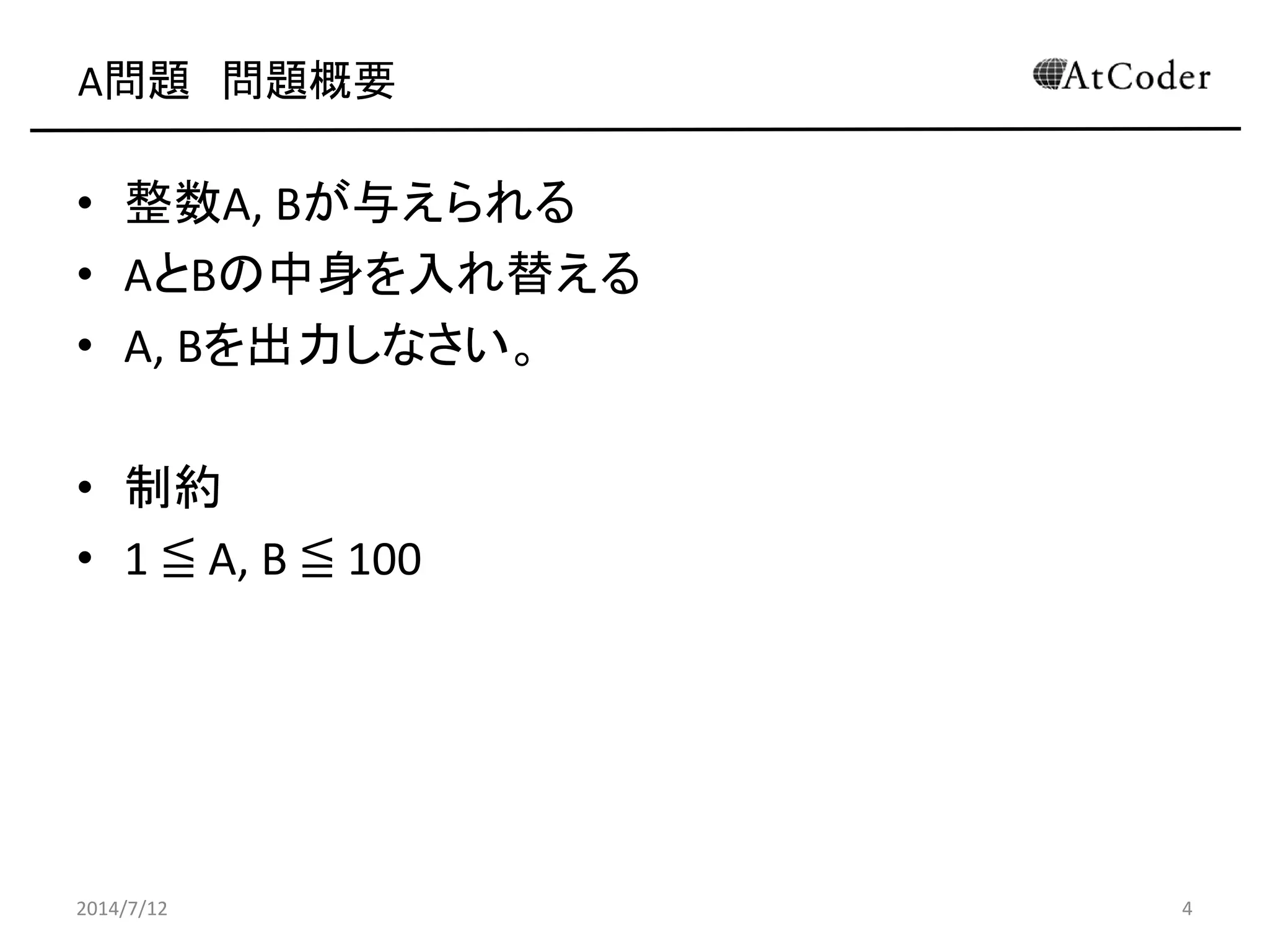 A問題 問題概要
• 整数A, Bが与えられる
• AとBの中身を入れ替える
• A, Bを出力しなさい。
• 制約
• 1 ≦ A, B ≦ 100
2014/7/12 4
 