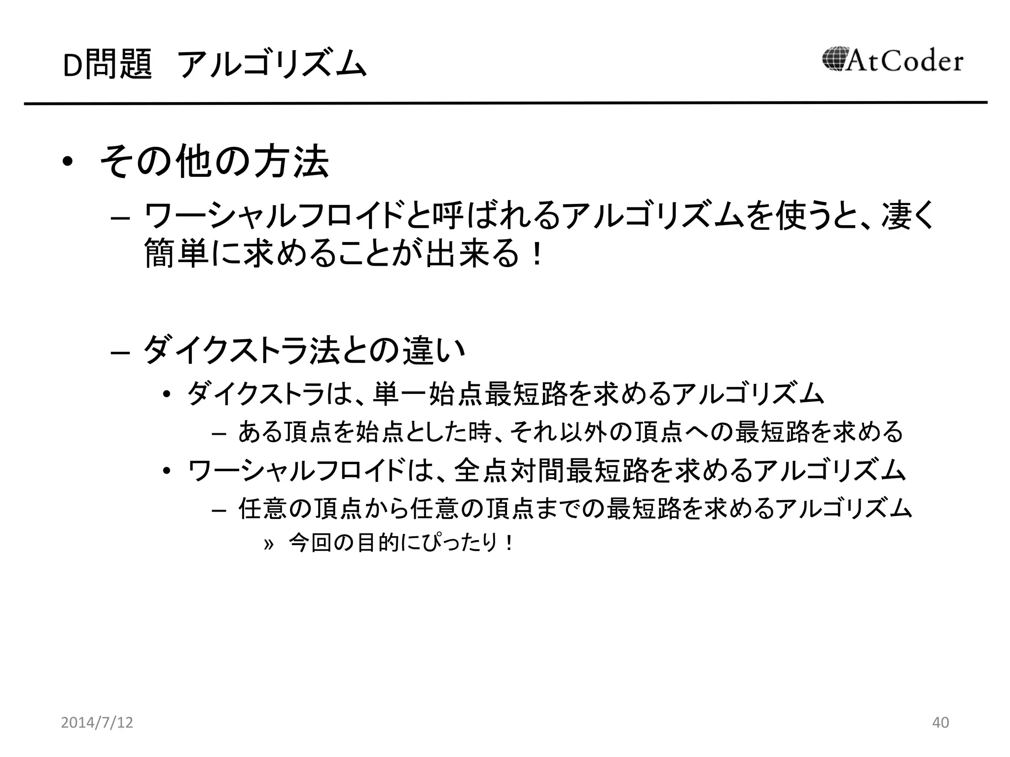 D問題 アルゴリズム
• その他の方法
– ワーシャルフロイドと呼ばれるアルゴリズムを使うと、凄く
簡単に求めることが出来る！
– ダイクストラ法との違い
• ダイクストラは、単一始点最短路を求めるアルゴリズム
– ある頂点を始点とした時、それ以外の頂点への最短路を求める
• ワーシャルフロイドは、全点対間最短路を求めるアルゴリズム
– 任意の頂点から任意の頂点までの最短路を求めるアルゴリズム
» 今回の目的にぴったり！
2014/7/12 40
 