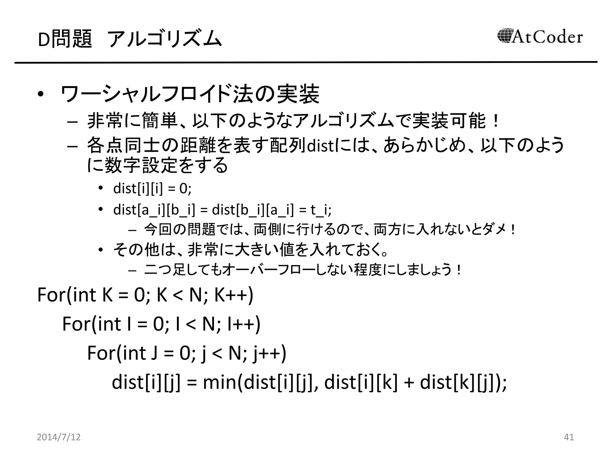 D問題 アルゴリズム
• ワーシャルフロイド法の実装
– 非常に簡単、以下のようなアルゴリズムで実装可能！
– 各点同士の距離を表す配列distには、あらかじめ、以下のよう
に数字設定をする
• dist[i][i] = 0;
• dist[a_i][b_i] = dist[b_i][a_i] = t_i;
– 今回の問題では、両側に行けるので、両方に入れないとダメ！
• その他は、非常に大きい値を入れておく。
– 二つ足してもオーバーフローしない程度にしましょう！
For(int K = 0; K < N; K++)
For(int I = 0; I < N; I++)
For(int J = 0; j < N; j++)
dist[i][j] = min(dist[i][j], dist[i][k] + dist[k][j]);
2014/7/12 41
 