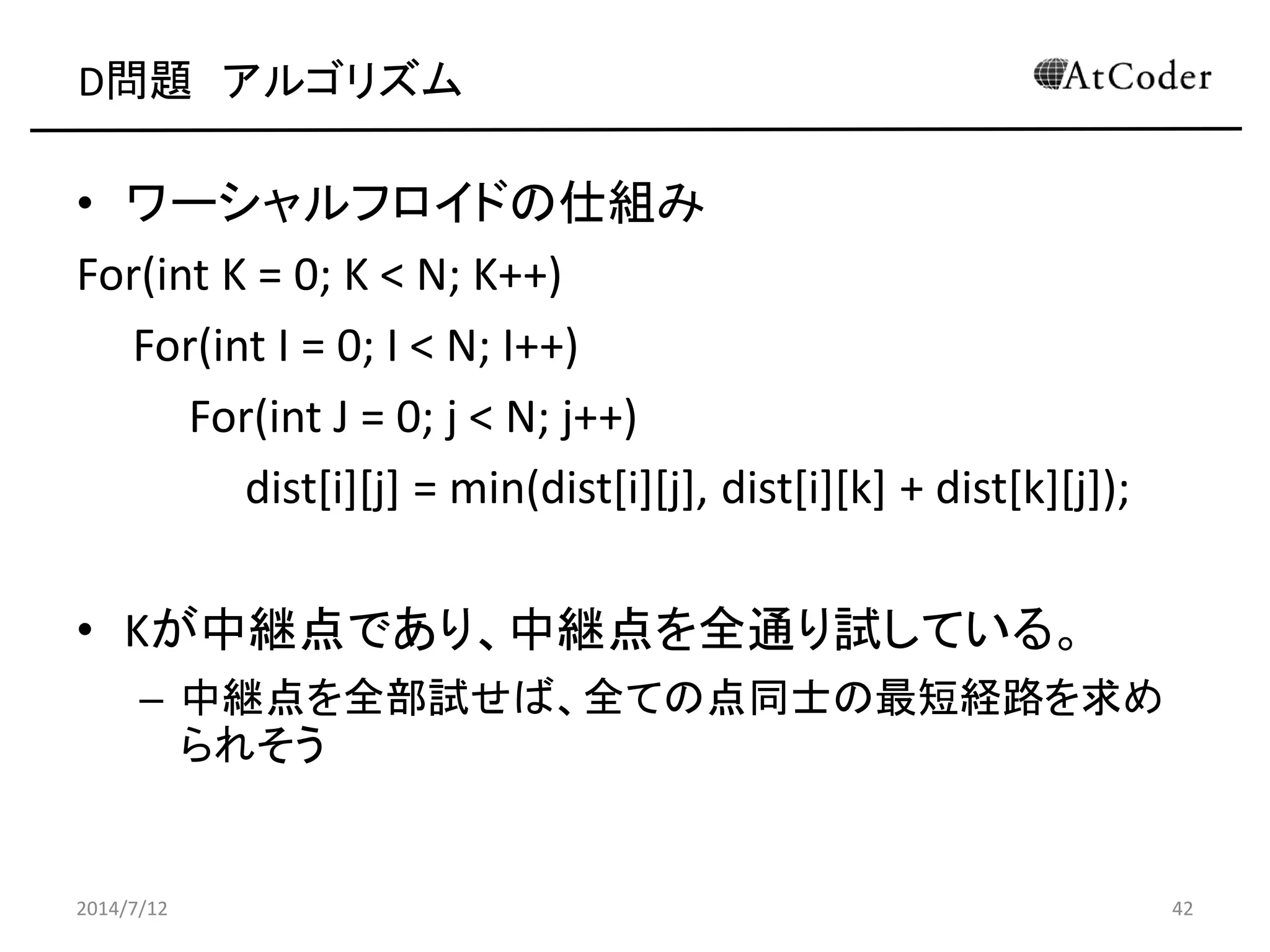 D問題 アルゴリズム
• ワーシャルフロイドの仕組み
For(int K = 0; K < N; K++)
For(int I = 0; I < N; I++)
For(int J = 0; j < N; j++)
dist[i][j] = min(dist[i][j], dist[i][k] + dist[k][j]);
• Kが中継点であり、中継点を全通り試している。
– 中継点を全部試せば、全ての点同士の最短経路を求め
られそう
2014/7/12 42
 
