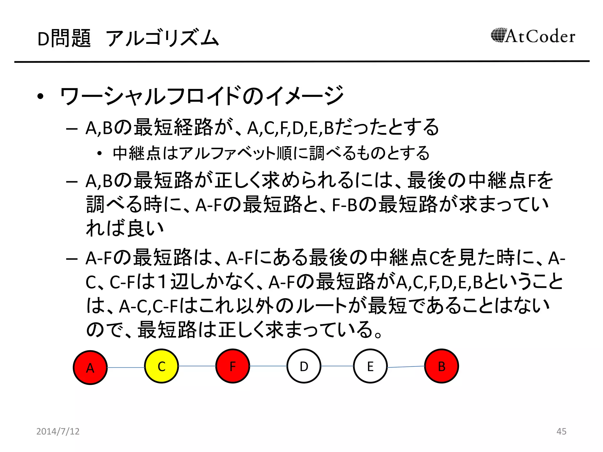 D問題 アルゴリズム
• ワーシャルフロイドのイメージ
– A,Bの最短経路が、A,C,F,D,E,Bだったとする
• 中継点はアルファベット順に調べるものとする
– A,Bの最短路が正しく求められるには、最後の中継点Fを
調べる時に、A-Fの最短路と、F-Bの最短路が求まってい
れば良い
– A-Fの最短路は、A-Fにある最後の中継点Cを見た時に、A-
C、C-Fは１辺しかなく、A-Fの最短路がA,C,F,D,E,Bということ
は、A-C,C-Fはこれ以外のルートが最短であることはない
ので、最短路は正しく求まっている。
2014/7/12 45
A C EF D B
 