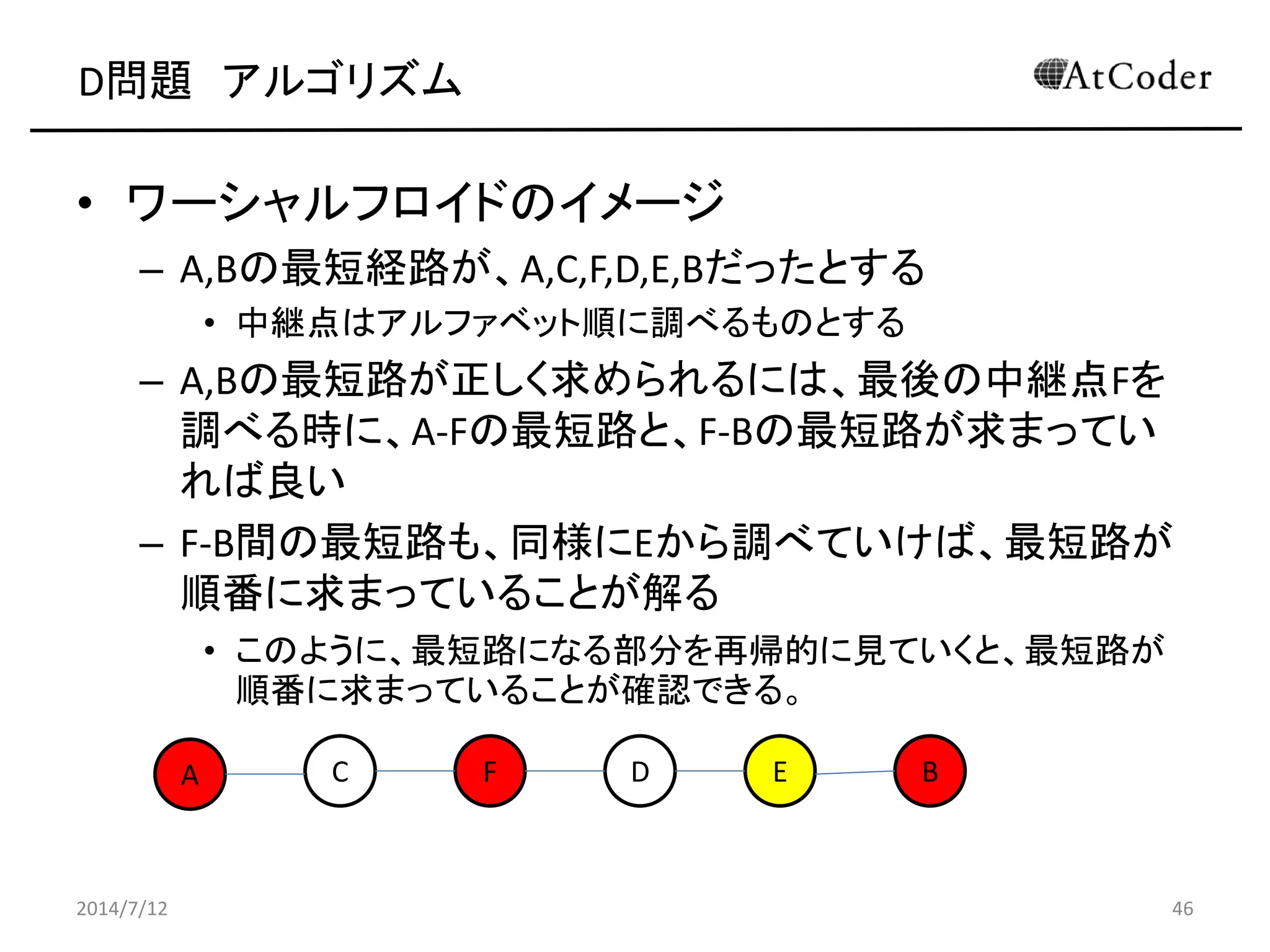 D問題 アルゴリズム
• ワーシャルフロイドのイメージ
– A,Bの最短経路が、A,C,F,D,E,Bだったとする
• 中継点はアルファベット順に調べるものとする
– A,Bの最短路が正しく求められるには、最後の中継点Fを
調べる時に、A-Fの最短路と、F-Bの最短路が求まってい
れば良い
– F-B間の最短路も、同様にEから調べていけば、最短路が
順番に求まっていることが解る
• このように、最短路になる部分を再帰的に見ていくと、最短路が
順番に求まっていることが確認できる。
2014/7/12 46
A C EF D B
 