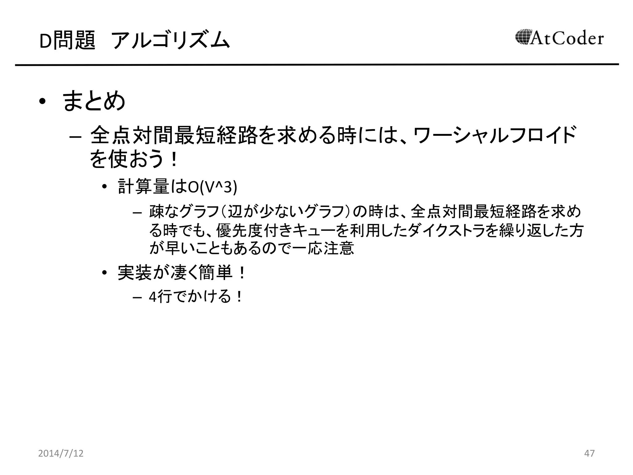 D問題 アルゴリズム
• まとめ
– 全点対間最短経路を求める時には、ワーシャルフロイド
を使おう！
• 計算量はO(V^3)
– 疎なグラフ（辺が少ないグラフ）の時は、全点対間最短経路を求め
る時でも、優先度付きキューを利用したダイクストラを繰り返した方
が早いこともあるので一応注意
• 実装が凄く簡単！
– 4行でかける！
2014/7/12 47
 