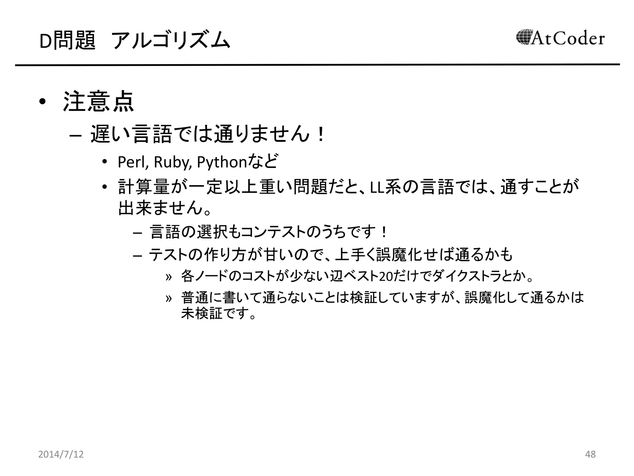 D問題 アルゴリズム
• 注意点
– 遅い言語では通りません！
• Perl, Ruby, Pythonなど
• 計算量が一定以上重い問題だと、LL系の言語では、通すことが
出来ません。
– 言語の選択もコンテストのうちです！
– テストの作り方が甘いので、上手く誤魔化せば通るかも
» 各ノードのコストが少ない辺ベスト20だけでダイクストラとか。
» 普通に書いて通らないことは検証していますが、誤魔化して通るかは
未検証です。
2014/7/12 48
 