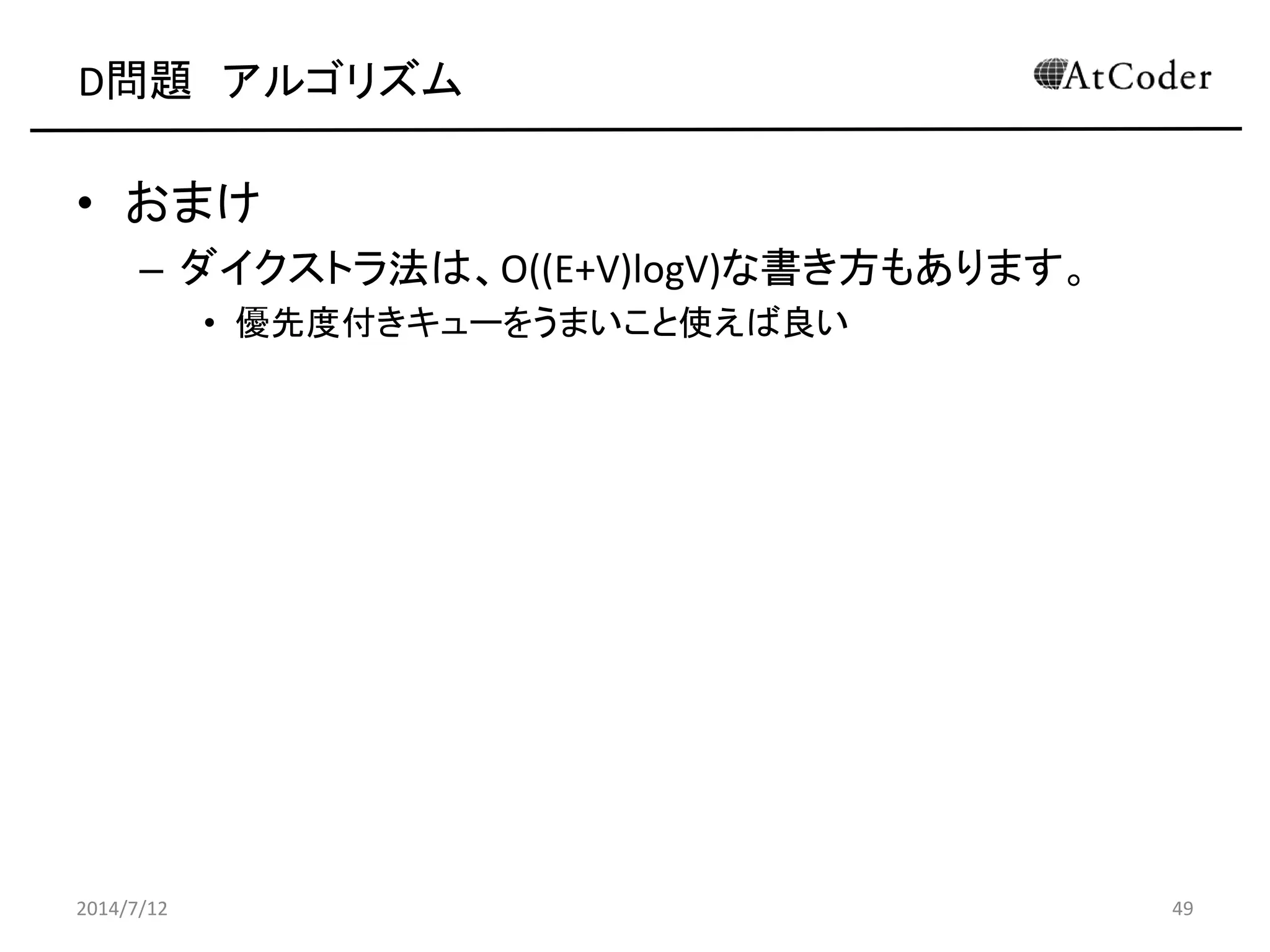 D問題 アルゴリズム
• おまけ
– ダイクストラ法は、O((E+V)logV)な書き方もあります。
• 優先度付きキューをうまいこと使えば良い
2014/7/12 49
 