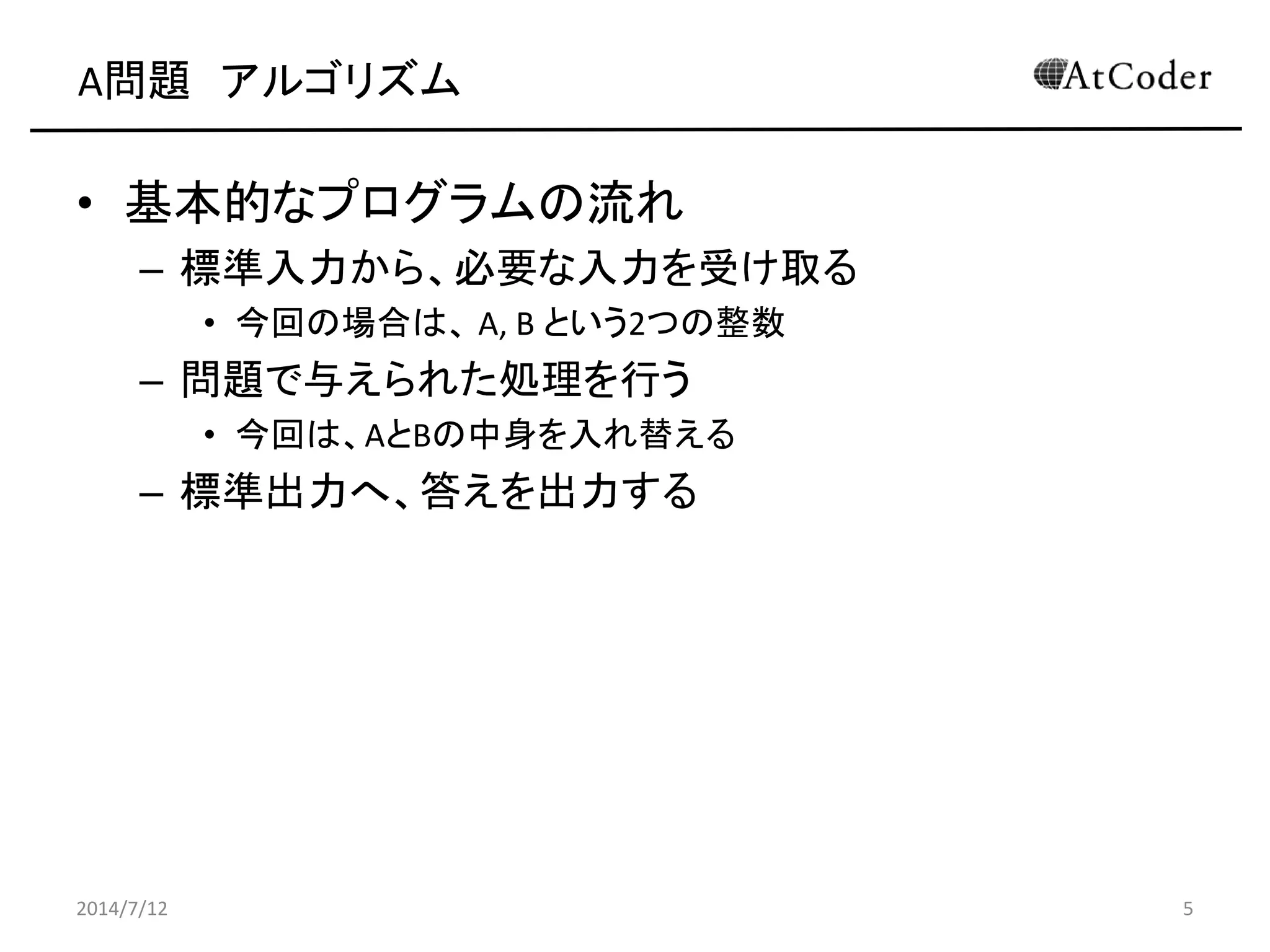 A問題 アルゴリズム
• 基本的なプログラムの流れ
– 標準入力から、必要な入力を受け取る
• 今回の場合は、 A, B という2つの整数
– 問題で与えられた処理を行う
• 今回は、AとBの中身を入れ替える
– 標準出力へ、答えを出力する
2014/7/12 5
 