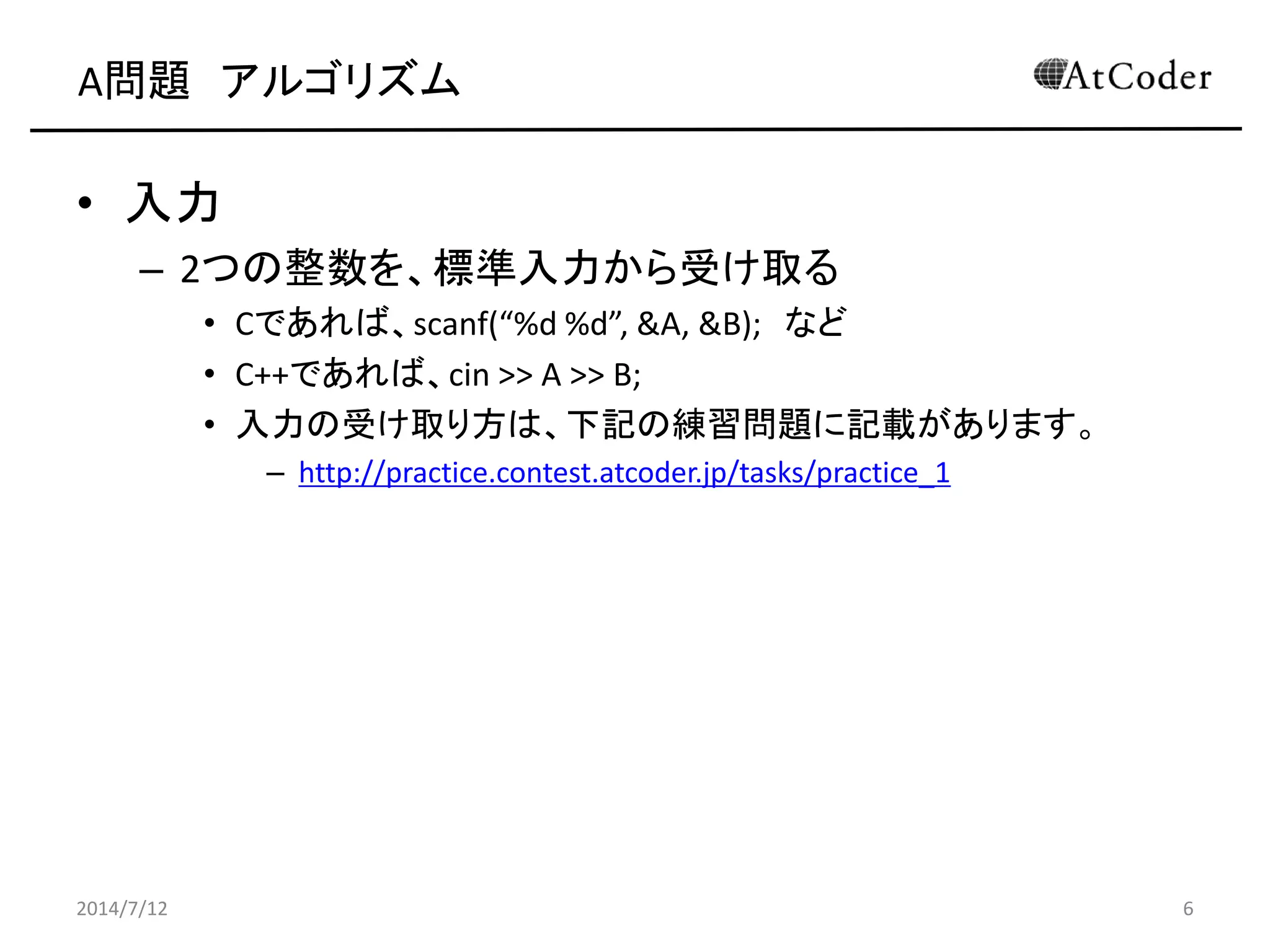 A問題 アルゴリズム
• 入力
– 2つの整数を、標準入力から受け取る
• Cであれば、scanf(“%d %d”, &A, &B); など
• C++であれば、cin >> A >> B;
• 入力の受け取り方は、下記の練習問題に記載があります。
– http://practice.contest.atcoder.jp/tasks/practice_1
2014/7/12 6
 