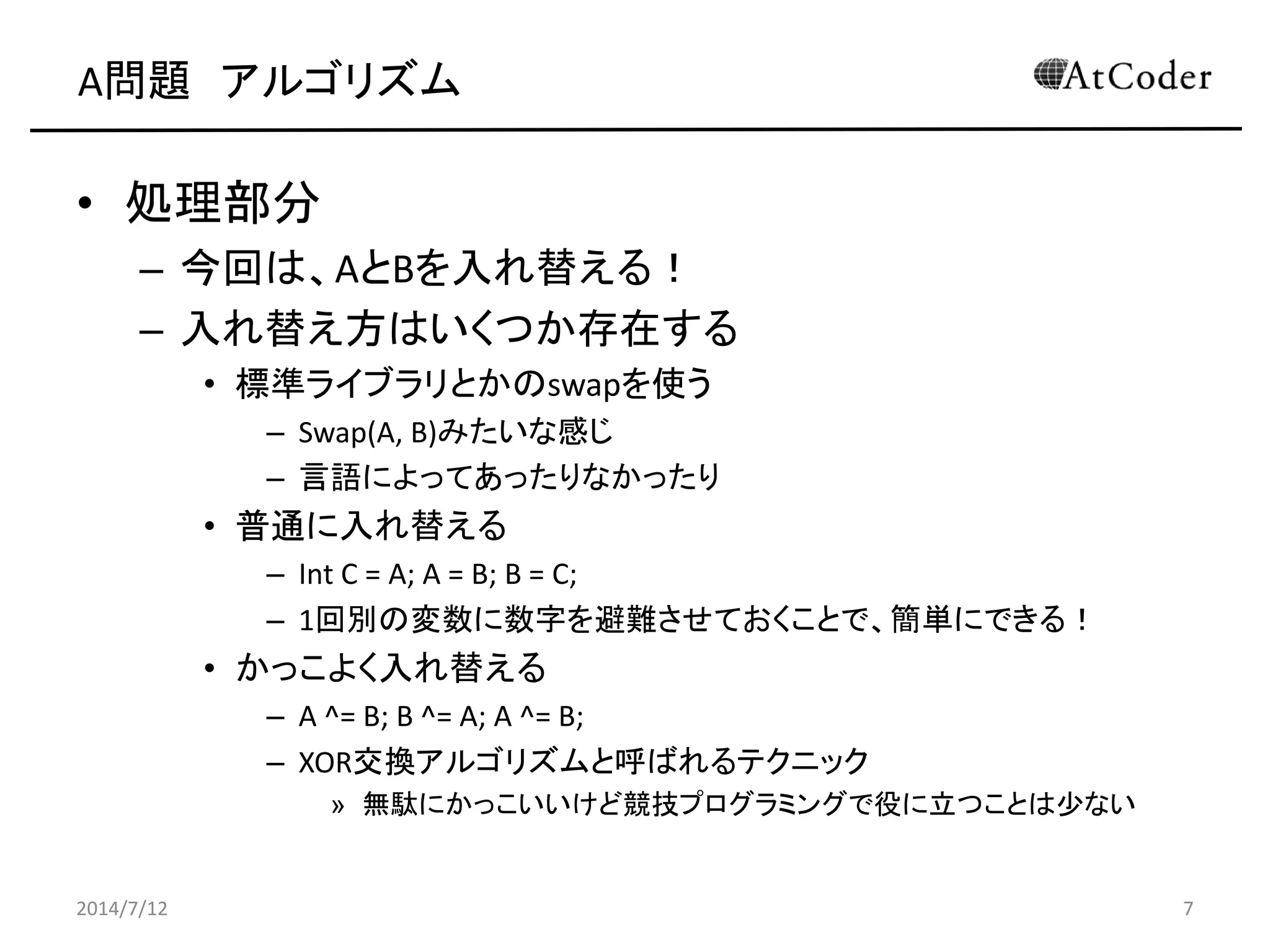 A問題 アルゴリズム
• 処理部分
– 今回は、AとBを入れ替える！
– 入れ替え方はいくつか存在する
• 標準ライブラリとかのswapを使う
– Swap(A, B)みたいな感じ
– 言語によってあったりなかったり
• 普通に入れ替える
– Int C = A; A = B; B = C;
– 1回別の変数に数字を避難させておくことで、簡単にできる！
• かっこよく入れ替える
– A ^= B; B ^= A; A ^= B;
– XOR交換アルゴリズムと呼ばれるテクニック
» 無駄にかっこいいけど競技プログラミングで役に立つことは少ない
2014/7/12 7
 
