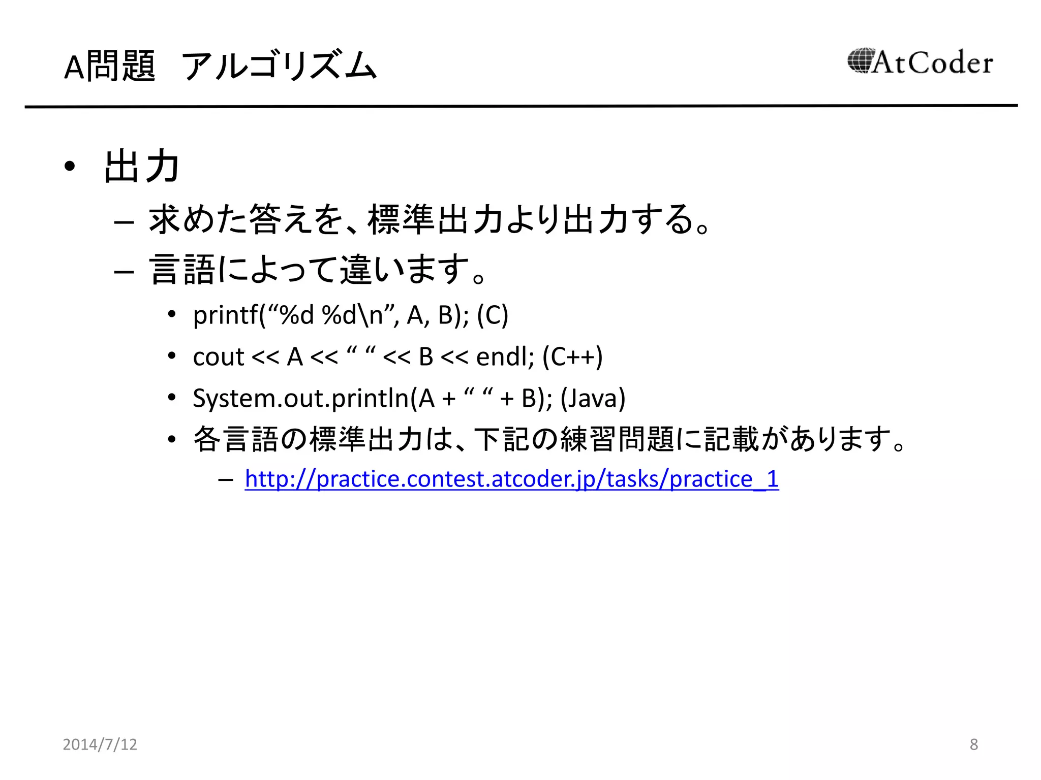 A問題 アルゴリズム
• 出力
– 求めた答えを、標準出力より出力する。
– 言語によって違います。
• printf(“%d %dn”, A, B); (C)
• cout << A << “ “ << B << endl; (C++)
• System.out.println(A + “ “ + B); (Java)
• 各言語の標準出力は、下記の練習問題に記載があります。
– http://practice.contest.atcoder.jp/tasks/practice_1
2014/7/12 8
 