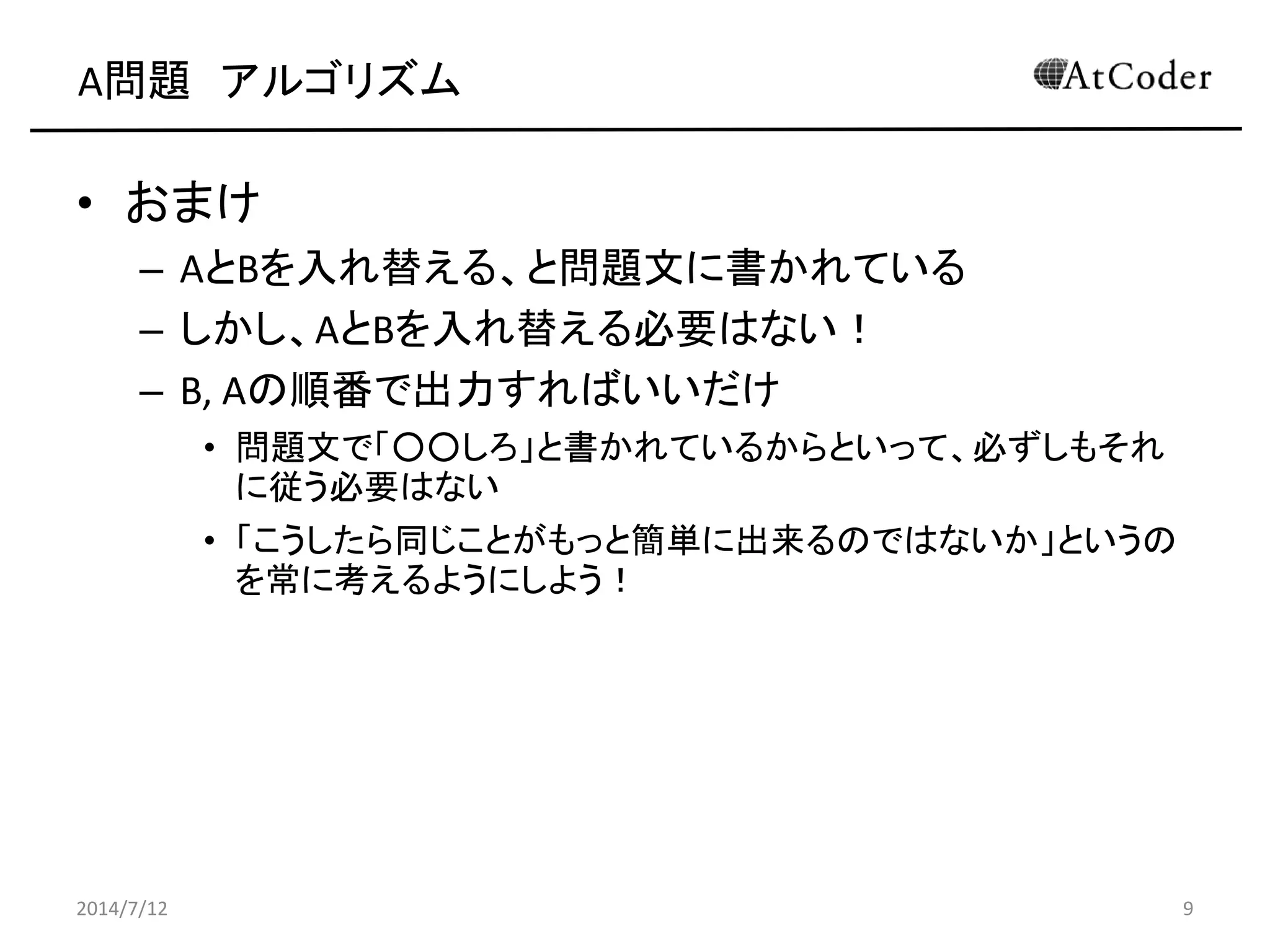 A問題 アルゴリズム
• おまけ
– AとBを入れ替える、と問題文に書かれている
– しかし、AとBを入れ替える必要はない！
– B, Aの順番で出力すればいいだけ
• 問題文で「○○しろ」と書かれているからといって、必ずしもそれ
に従う必要はない
• 「こうしたら同じことがもっと簡単に出来るのではないか」というの
を常に考えるようにしよう！
2014/7/12 9
 