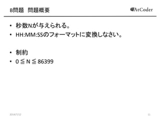 B問題 問題概要
• 秒数Nが与えられる。
• HH:MM:SSのフォーマットに変換しなさい。
• 制約
• 0 ≦ N ≦ 86399
2014/7/12 11
 