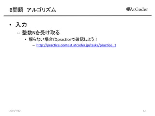 B問題 アルゴリズム
• 入力
– 整数Nを受け取る
• 解らない場合はpracticeで確認しよう！
– http://practice.contest.atcoder.jp/tasks/practice_1
2014/7/12 12
 