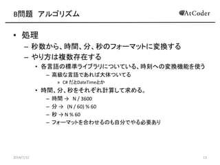 B問題 アルゴリズム
• 処理
– 秒数から、時間、分、秒のフォーマットに変換する
– やり方は複数存在する
• 各言語の標準ライブラリについている、時刻への変換機能を使う
– 高級な言語であれば大体ついてる
» C# だとDateTimeとか
• 時間、分、秒をそれぞれ計算して求める。
– 時間 → N / 3600
– 分 → (N / 60) % 60
– 秒 → N % 60
– フォーマットを合わせるのも自分でやる必要あり
2014/7/12 13
 