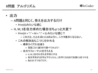B問題 アルゴリズム
• 出力
– A問題と同じく、答えを出力するだけ
• Print(S)みたいな感じ
– H, M, Sを自力求めた場合はちょっと大変？
• Print(H + “:” + M + “:” + S) みたいな感じ？
– これだと、たとえば0:13:8のように、二ケタ表示にならない。
• これの解決法も二つに分かれる
– 標準ライブラリを使う
» 言語ごとに違うので調べてみよう！
– 自力でフォーマットをそろえる
» H, M, Sをそれぞれ文字列にする
» 各文字列が2文字以下だったら、2文字になるまで先頭に0をつける
» あとは:でつなぐだけ。
2014/7/12 14
 