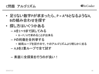 C問題 アルゴリズム
• 足りない数字Pが求まったら、P = A*BとなるようなA,
Bの組み合わせを探す
• 探し方はいくつかある
– Aを1～9まで試してみる
• B = P / Aで求めることが出来る
– Pの約数を全列挙する
• 結局ループを回すので、↑のアルゴリズムより明らかに劣る
– A,Bを2重ループで全て試す
– 素直に全探索を行うのが良い！
2014/7/12 18
 