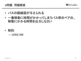 D問題 問題概要
• バスの路線図が与えられる
• 一番移動に時間がかかってしまうバス停のペアの、
移動にかかる時間を出力しなさい
• 制約
– 1≦N≦ 300
2014/7/12 20
 