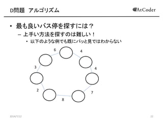 D問題 アルゴリズム
• 最も良いバス停を探すには？
– 上手い方法を探すのは難しい！
• 以下のような例でも既にパッと見ではわからない
2014/7/12 22
6 4
3
2
8
7
4
 