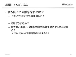 D問題 アルゴリズム
• 最も良いバス停を探すには？
– 上手い方法を探すのは難しい！
– ではどうするか？
– 全てのバス停とバス停の間の距離を求めてしまえば良
い！
• でも、それって計算時間的に出来るの？
2014/7/12 23
 