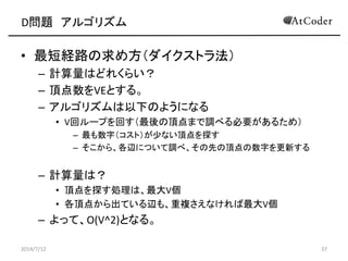 D問題 アルゴリズム
• 最短経路の求め方（ダイクストラ法）
– 計算量はどれくらい？
– 頂点数をVEとする。
– アルゴリズムは以下のようになる
• V回ループを回す（最後の頂点まで調べる必要があるため）
– 最も数字（コスト）が少ない頂点を探す
– そこから、各辺について調べ、その先の頂点の数字を更新する
– 計算量は？
• 頂点を探す処理は、最大V個
• 各頂点から出ている辺も、重複さえなければ最大V個
– よって、O(V^2)となる。
2014/7/12 37
 
