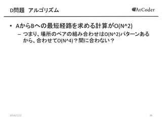D問題 アルゴリズム
• AからBへの最短経路を求める計算がO(N^2)
– つまり、場所のペアの組み合わせはO(N^2)パターンある
から、合わせてO(N^4)？間に合わない？
2014/7/12 38
 