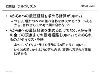 D問題 アルゴリズム
• AからBへの最短経路を求める計算がO(N^2)
– つまり、場所のペアの組み合わせはO(N^2)パターンある
から、合わせてO(N^4)？間に合わない？
• AからBへの最短経路を求めるだけでなく、Aから他
の全ての頂点までの最短経路をO(N^2)で求められ
るのがダイクストラ法
– よって、ダイクストラ法を使うのはN回で良く、O(N^3)
– N=300の時、N^3は2700万なので、高速な言語なら簡単
に通せる
2014/7/12 39
 