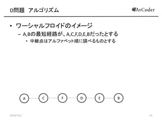 D問題 アルゴリズム
• ワーシャルフロイドのイメージ
– A,Bの最短経路が、A,C,F,D,E,Bだったとする
• 中継点はアルファベット順に調べるものとする
2014/7/12 43
A C EF D B
 
