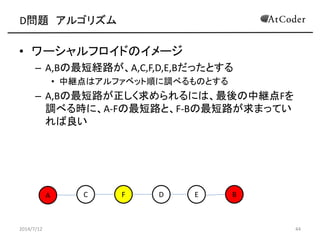 D問題 アルゴリズム
• ワーシャルフロイドのイメージ
– A,Bの最短経路が、A,C,F,D,E,Bだったとする
• 中継点はアルファベット順に調べるものとする
– A,Bの最短路が正しく求められるには、最後の中継点Fを
調べる時に、A-Fの最短路と、F-Bの最短路が求まってい
れば良い
2014/7/12 44
A C EF D B
 