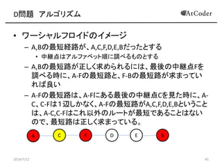 D問題 アルゴリズム
• ワーシャルフロイドのイメージ
– A,Bの最短経路が、A,C,F,D,E,Bだったとする
• 中継点はアルファベット順に調べるものとする
– A,Bの最短路が正しく求められるには、最後の中継点Fを
調べる時に、A-Fの最短路と、F-Bの最短路が求まってい
れば良い
– A-Fの最短路は、A-Fにある最後の中継点Cを見た時に、A-
C、C-Fは１辺しかなく、A-Fの最短路がA,C,F,D,E,Bということ
は、A-C,C-Fはこれ以外のルートが最短であることはない
ので、最短路は正しく求まっている。
2014/7/12 45
A C EF D B
 