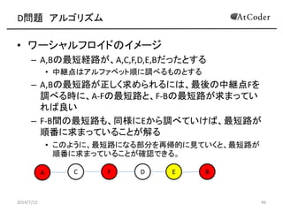D問題 アルゴリズム
• ワーシャルフロイドのイメージ
– A,Bの最短経路が、A,C,F,D,E,Bだったとする
• 中継点はアルファベット順に調べるものとする
– A,Bの最短路が正しく求められるには、最後の中継点Fを
調べる時に、A-Fの最短路と、F-Bの最短路が求まってい
れば良い
– F-B間の最短路も、同様にEから調べていけば、最短路が
順番に求まっていることが解る
• このように、最短路になる部分を再帰的に見ていくと、最短路が
順番に求まっていることが確認できる。
2014/7/12 46
A C EF D B
 