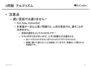 D問題 アルゴリズム
• 注意点
– 遅い言語では通りません！
• Perl, Ruby, Pythonなど
• 計算量が一定以上重い問題だと、LL系の言語では、通すことが
出来ません。
– 言語の選択もコンテストのうちです！
– テストの作り方が甘いので、上手く誤魔化せば通るかも
» 各ノードのコストが少ない辺ベスト20だけでダイクストラとか。
» 普通に書いて通らないことは検証していますが、誤魔化して通るかは
未検証です。
2014/7/12 48
 