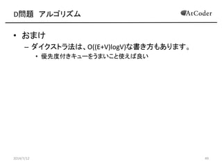 D問題 アルゴリズム
• おまけ
– ダイクストラ法は、O((E+V)logV)な書き方もあります。
• 優先度付きキューをうまいこと使えば良い
2014/7/12 49
 