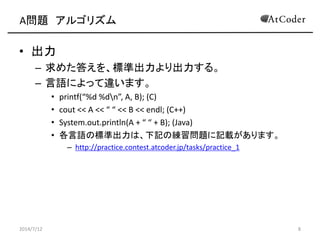 A問題 アルゴリズム
• 出力
– 求めた答えを、標準出力より出力する。
– 言語によって違います。
• printf(“%d %dn”, A, B); (C)
• cout << A << “ “ << B << endl; (C++)
• System.out.println(A + “ “ + B); (Java)
• 各言語の標準出力は、下記の練習問題に記載があります。
– http://practice.contest.atcoder.jp/tasks/practice_1
2014/7/12 8
 